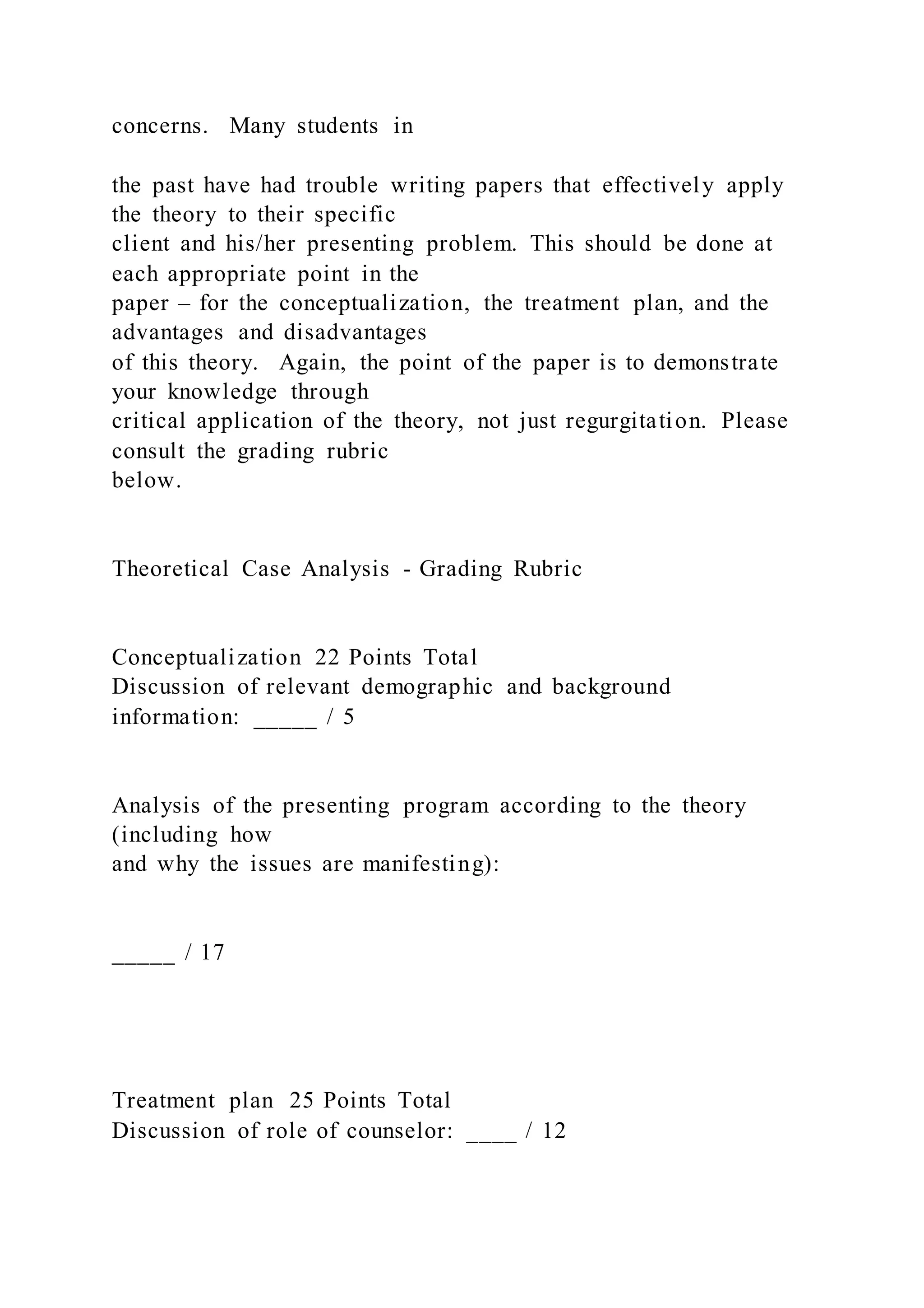 concerns. Many students in
the past have had trouble writing papers that effectively apply
the theory to their specific
client and his/her presenting problem. This should be done at
each appropriate point in the
paper – for the conceptualization, the treatment plan, and the
advantages and disadvantages
of this theory. Again, the point of the paper is to demonstrate
your knowledge through
critical application of the theory, not just regurgitation. Please
consult the grading rubric
below.
Theoretical Case Analysis - Grading Rubric
Conceptualization 22 Points Total
Discussion of relevant demographic and background
information: _____ / 5
Analysis of the presenting program according to the theory
(including how
and why the issues are manifesting):
_____ / 17
Treatment plan 25 Points Total
Discussion of role of counselor: ____ / 12