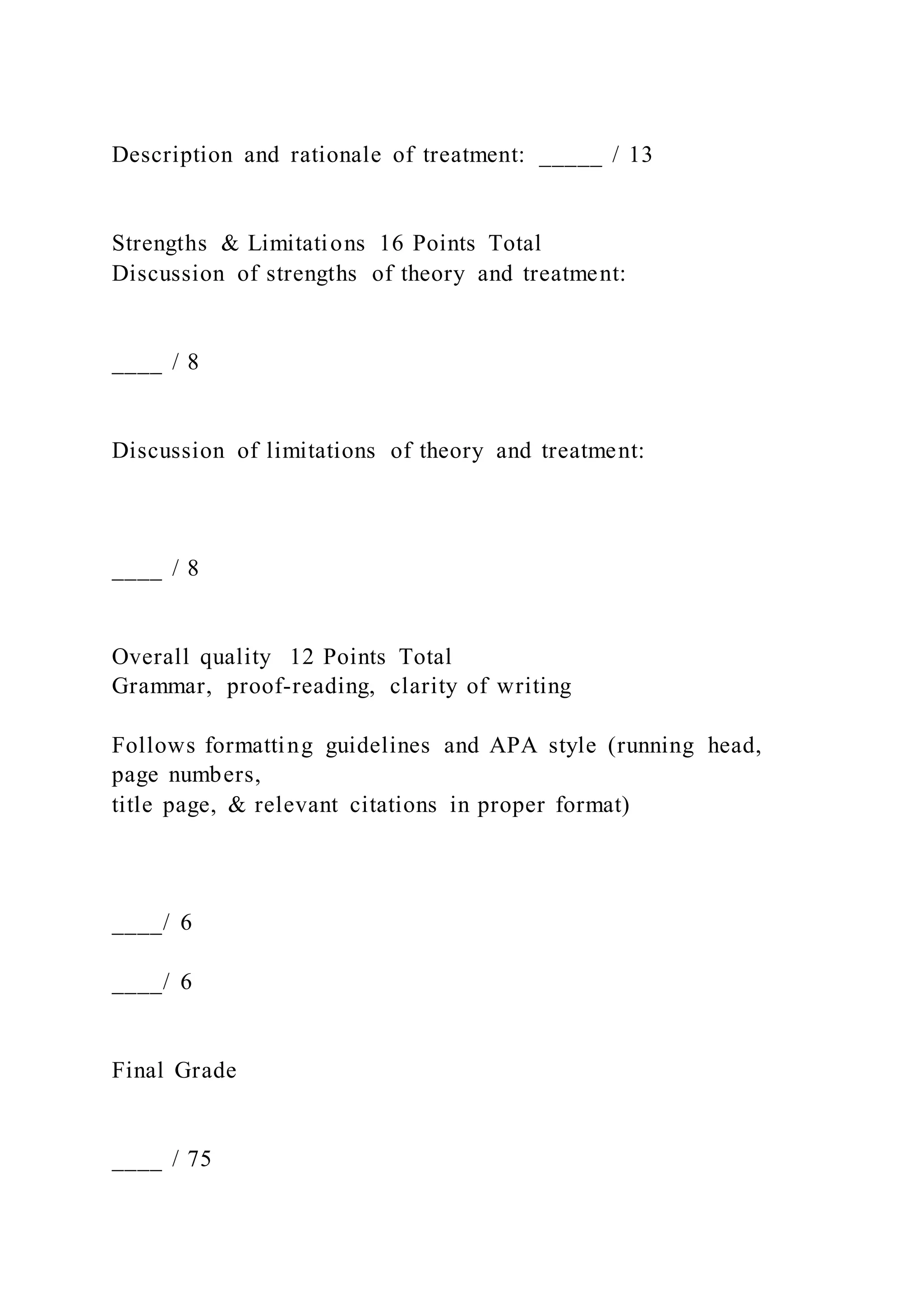 Description and rationale of treatment: _____ / 13
Strengths & Limitations 16 Points Total
Discussion of strengths of theory and treatment:
____ / 8
Discussion of limitations of theory and treatment:
____ / 8
Overall quality 12 Points Total
Grammar, proof-reading, clarity of writing
Follows formatting guidelines and APA style (running head,
page numbers,
title page, & relevant citations in proper format)
____/ 6
____/ 6
Final Grade
____ / 75