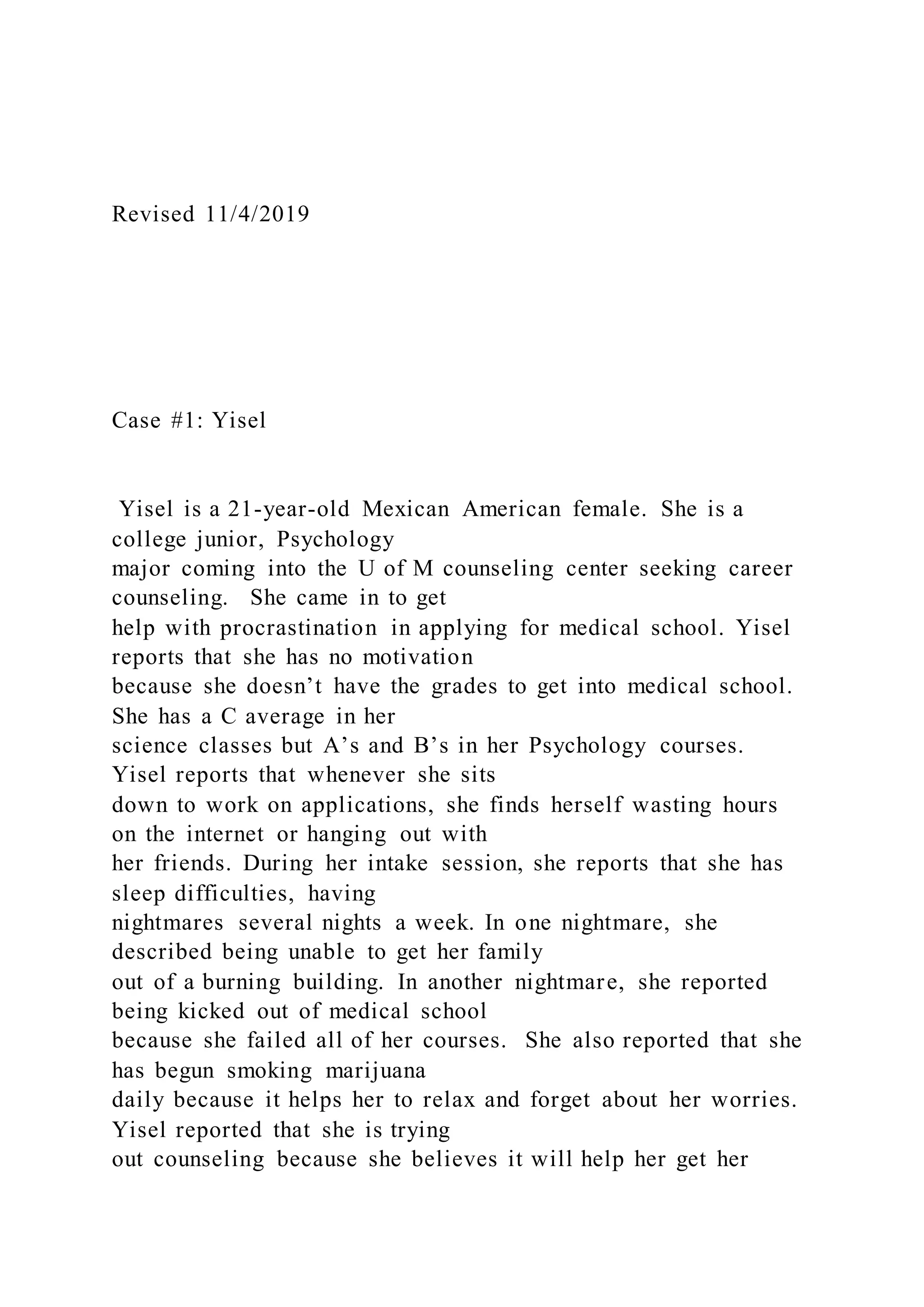 Revised 11/4/2019
Case #1: Yisel
Yisel is a 21-year-old Mexican American female. She is a
college junior, Psychology
major coming into the U of M counseling center seeking career
counseling. She came in to get
help with procrastination in applying for medical school. Yisel
reports that she has no motivation
because she doesn’t have the grades to get into medical school.
She has a C average in her
science classes but A’s and B’s in her Psychology courses.
Yisel reports that whenever she sits
down to work on applications, she finds herself wasting hours
on the internet or hanging out with
her friends. During her intake session, she reports that she has
sleep difficulties, having
nightmares several nights a week. In one nightmare, she
described being unable to get her family
out of a burning building. In another nightmare, she reported
being kicked out of medical school
because she failed all of her courses. She also reported that she
has begun smoking marijuana
daily because it helps her to relax and forget about her worries.
Yisel reported that she is trying
out counseling because she believes it will help her get her