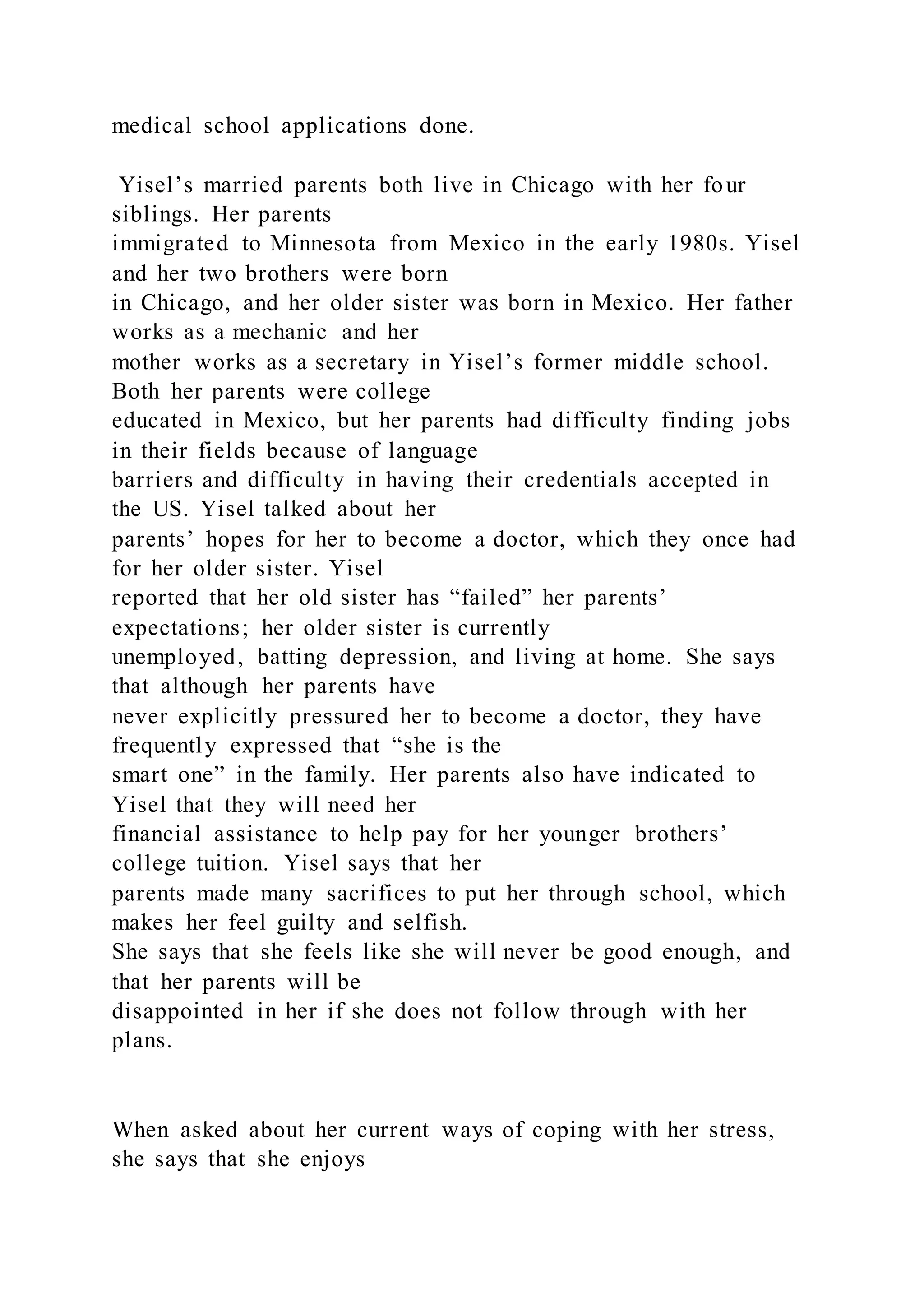 medical school applications done.
Yisel’s married parents both live in Chicago with her four
siblings. Her parents
immigrated to Minnesota from Mexico in the early 1980s. Yisel
and her two brothers were born
in Chicago, and her older sister was born in Mexico. Her father
works as a mechanic and her
mother works as a secretary in Yisel’s former middle school.
Both her parents were college
educated in Mexico, but her parents had difficulty finding jobs
in their fields because of language
barriers and difficulty in having their credentials accepted in
the US. Yisel talked about her
parents’ hopes for her to become a doctor, which they once had
for her older sister. Yisel
reported that her old sister has “failed” her parents’
expectations; her older sister is currently
unemployed, batting depression, and living at home. She says
that although her parents have
never explicitly pressured her to become a doctor, they have
frequently expressed that “she is the
smart one” in the family. Her parents also have indicated to
Yisel that they will need her
financial assistance to help pay for her younger brothers’
college tuition. Yisel says that her
parents made many sacrifices to put her through school, which
makes her feel guilty and selfish.
She says that she feels like she will never be good enough, and
that her parents will be
disappointed in her if she does not follow through with her
plans.
When asked about her current ways of coping with her stress,
she says that she enjoys