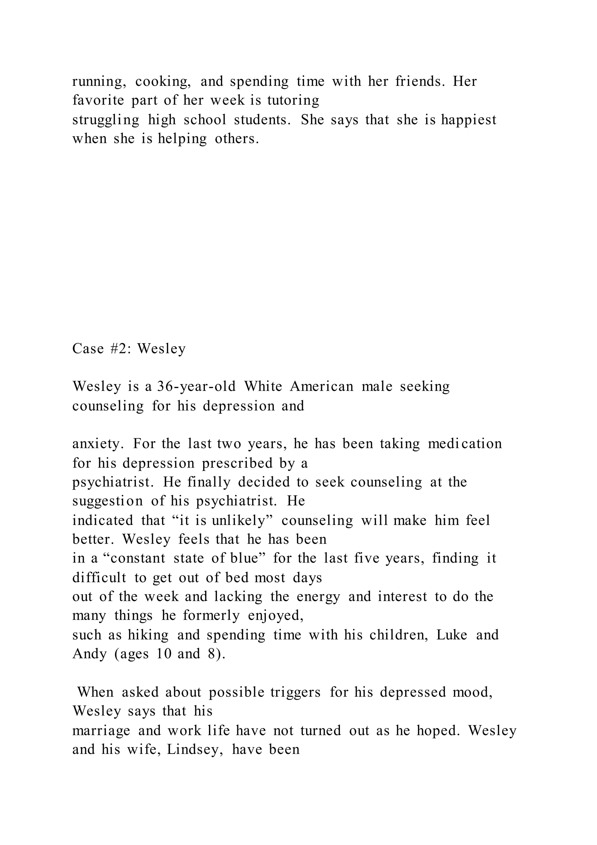 running, cooking, and spending time with her friends. Her
favorite part of her week is tutoring
struggling high school students. She says that she is happiest
when she is helping others.
Case #2: Wesley
Wesley is a 36-year-old White American male seeking
counseling for his depression and
anxiety. For the last two years, he has been taking medication
for his depression prescribed by a
psychiatrist. He finally decided to seek counseling at the
suggestion of his psychiatrist. He
indicated that “it is unlikely” counseling will make him feel
better. Wesley feels that he has been
in a “constant state of blue” for the last five years, finding it
difficult to get out of bed most days
out of the week and lacking the energy and interest to do the
many things he formerly enjoyed,
such as hiking and spending time with his children, Luke and
Andy (ages 10 and 8).
When asked about possible triggers for his depressed mood,
Wesley says that his
marriage and work life have not turned out as he hoped. Wesley
and his wife, Lindsey, have been