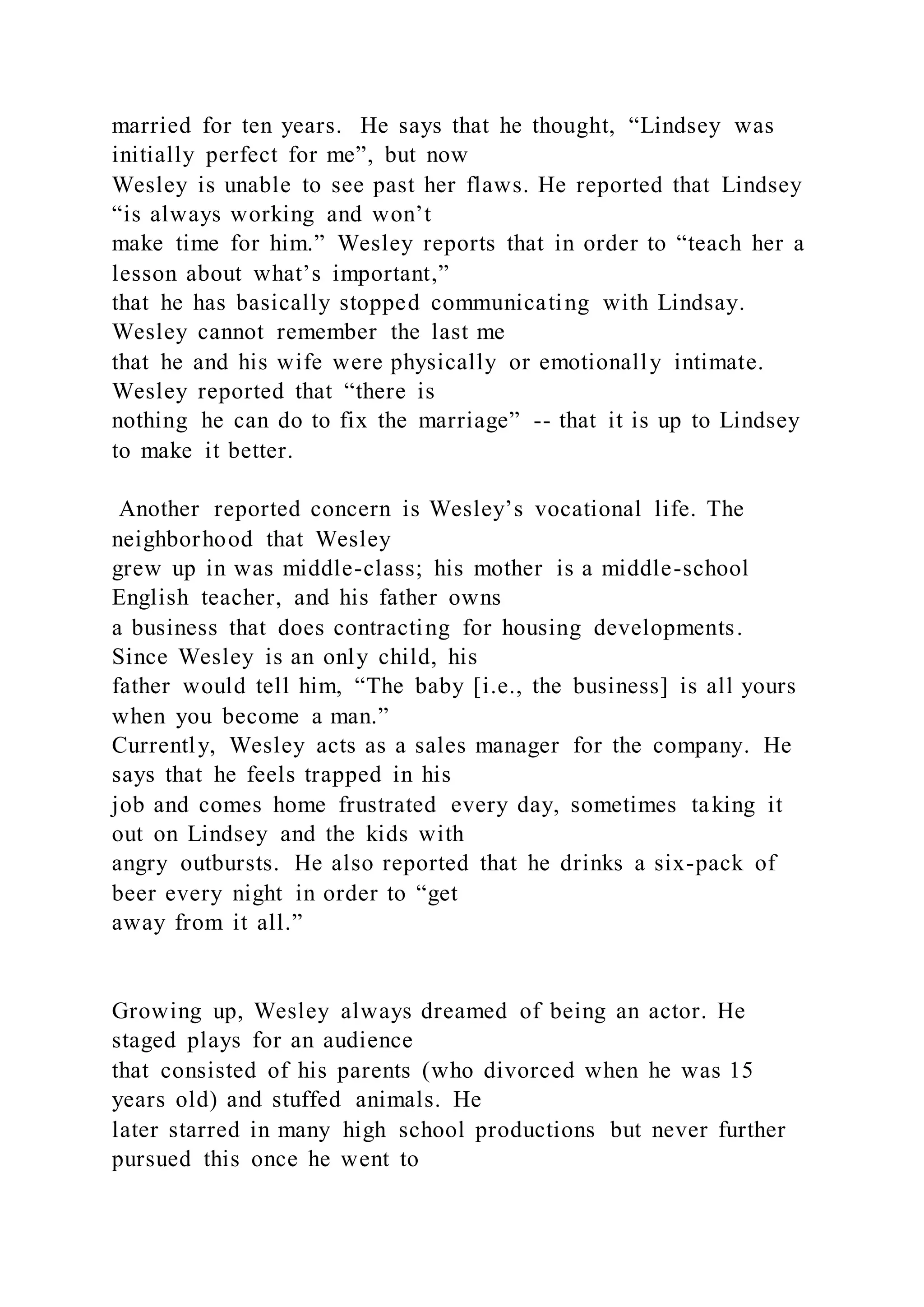 married for ten years. He says that he thought, “Lindsey was
initially perfect for me”, but now
Wesley is unable to see past her flaws. He reported that Lindsey
“is always working and won’t
make time for him.” Wesley reports that in order to “teach her a
lesson about what’s important,”
that he has basically stopped communicating with Lindsay.
Wesley cannot remember the last me
that he and his wife were physically or emotionally intimate.
Wesley reported that “there is
nothing he can do to fix the marriage” -- that it is up to Lindsey
to make it better.
Another reported concern is Wesley’s vocational life. The
neighborhood that Wesley
grew up in was middle-class; his mother is a middle-school
English teacher, and his father owns
a business that does contracting for housing developments.
Since Wesley is an only child, his
father would tell him, “The baby [i.e., the business] is all yours
when you become a man.”
Currently, Wesley acts as a sales manager for the company. He
says that he feels trapped in his
job and comes home frustrated every day, sometimes taking it
out on Lindsey and the kids with
angry outbursts. He also reported that he drinks a six-pack of
beer every night in order to “get
away from it all.”
Growing up, Wesley always dreamed of being an actor. He
staged plays for an audience
that consisted of his parents (who divorced when he was 15
years old) and stuffed animals. He
later starred in many high school productions but never further
pursued this once he went to
 