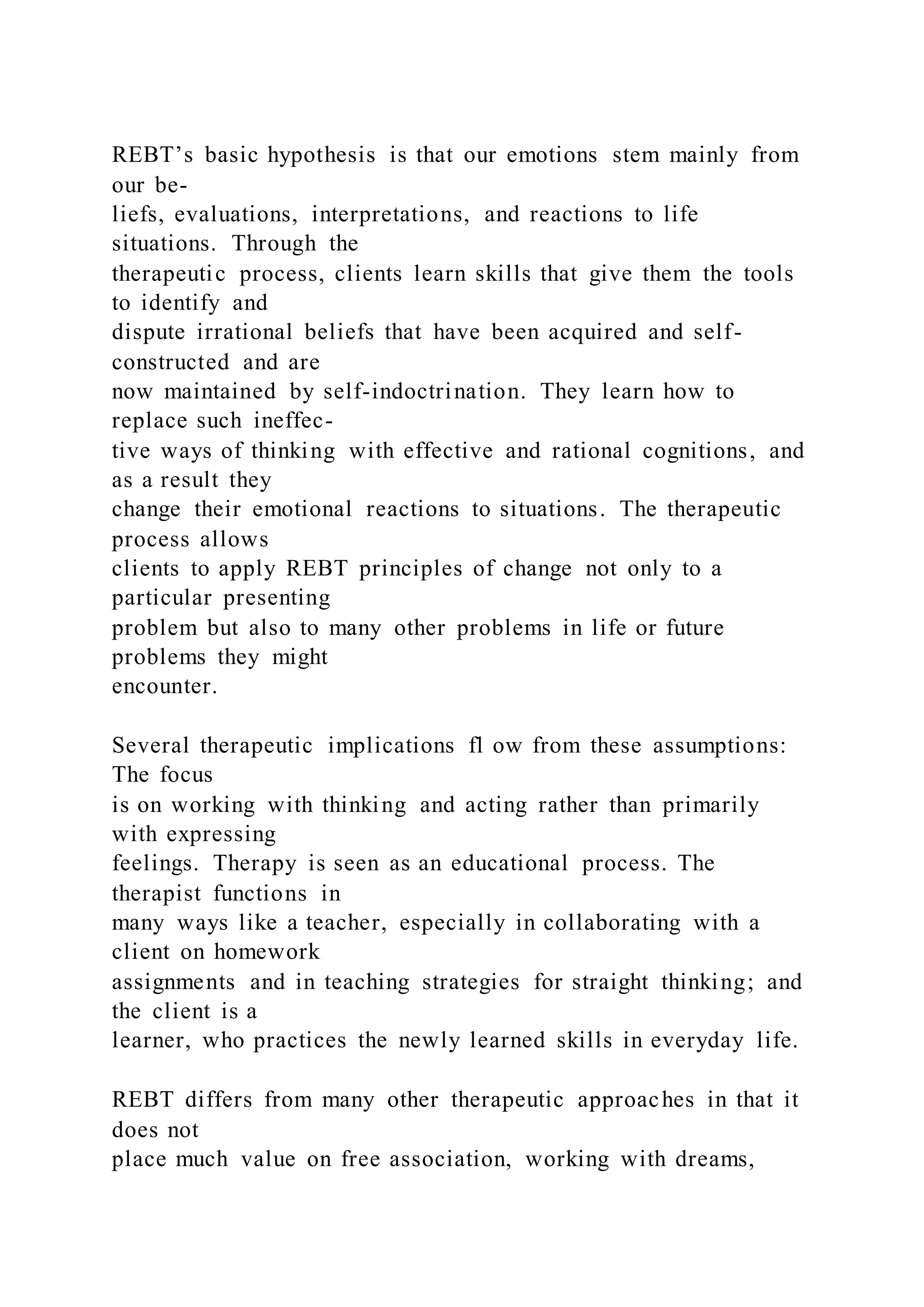 REBT’s basic hypothesis is that our emotions stem mainly from
our be-
liefs, evaluations, interpretations, and reactions to life
situations. Through the
therapeutic process, clients learn skills that give them the tools
to identify and
dispute irrational beliefs that have been acquired and self-
constructed and are
now maintained by self-indoctrination. They learn how to
replace such ineffec-
tive ways of thinking with effective and rational cognitions, and
as a result they
change their emotional reactions to situations. The therapeutic
process allows
clients to apply REBT principles of change not only to a
particular presenting
problem but also to many other problems in life or future
problems they might
encounter.
Several therapeutic implications fl ow from these assumptions:
The focus
is on working with thinking and acting rather than primarily
with expressing
feelings. Therapy is seen as an educational process. The
therapist functions in
many ways like a teacher, especially in collaborating with a
client on homework
assignments and in teaching strategies for straight thinking; and
the client is a
learner, who practices the newly learned skills in everyday life.
REBT differs from many other therapeutic approaches in that it
does not
place much value on free association, working with dreams,