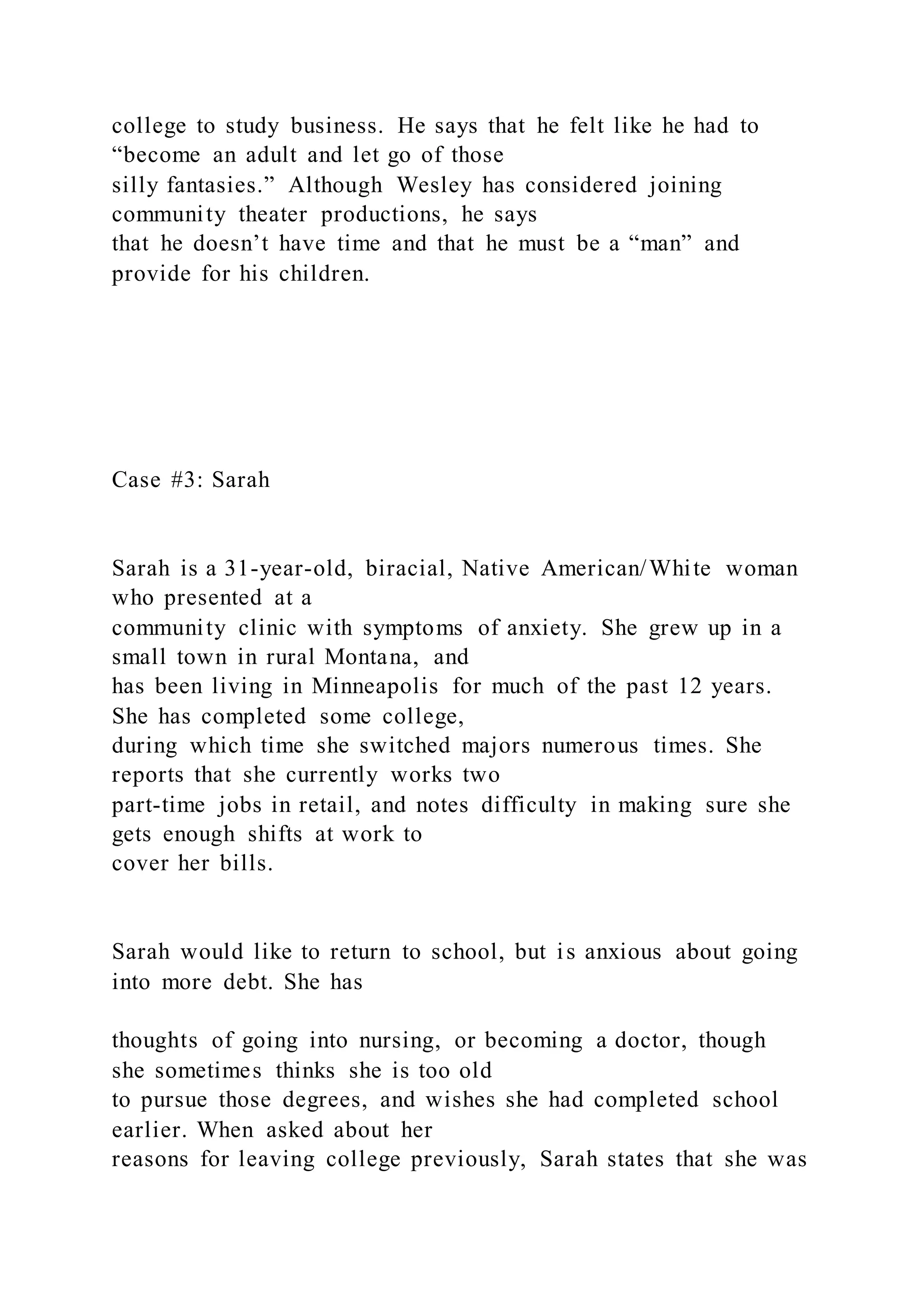 college to study business. He says that he felt like he had to
“become an adult and let go of those
silly fantasies.” Although Wesley has considered joining
community theater productions, he says
that he doesn’t have time and that he must be a “man” and
provide for his children.
Case #3: Sarah
Sarah is a 31-year-old, biracial, Native American/White woman
who presented at a
community clinic with symptoms of anxiety. She grew up in a
small town in rural Montana, and
has been living in Minneapolis for much of the past 12 years.
She has completed some college,
during which time she switched majors numerous times. She
reports that she currently works two
part-time jobs in retail, and notes difficulty in making sure she
gets enough shifts at work to
cover her bills.
Sarah would like to return to school, but is anxious about going
into more debt. She has
thoughts of going into nursing, or becoming a doctor, though
she sometimes thinks she is too old
to pursue those degrees, and wishes she had completed school
earlier. When asked about her
reasons for leaving college previously, Sarah states that she was