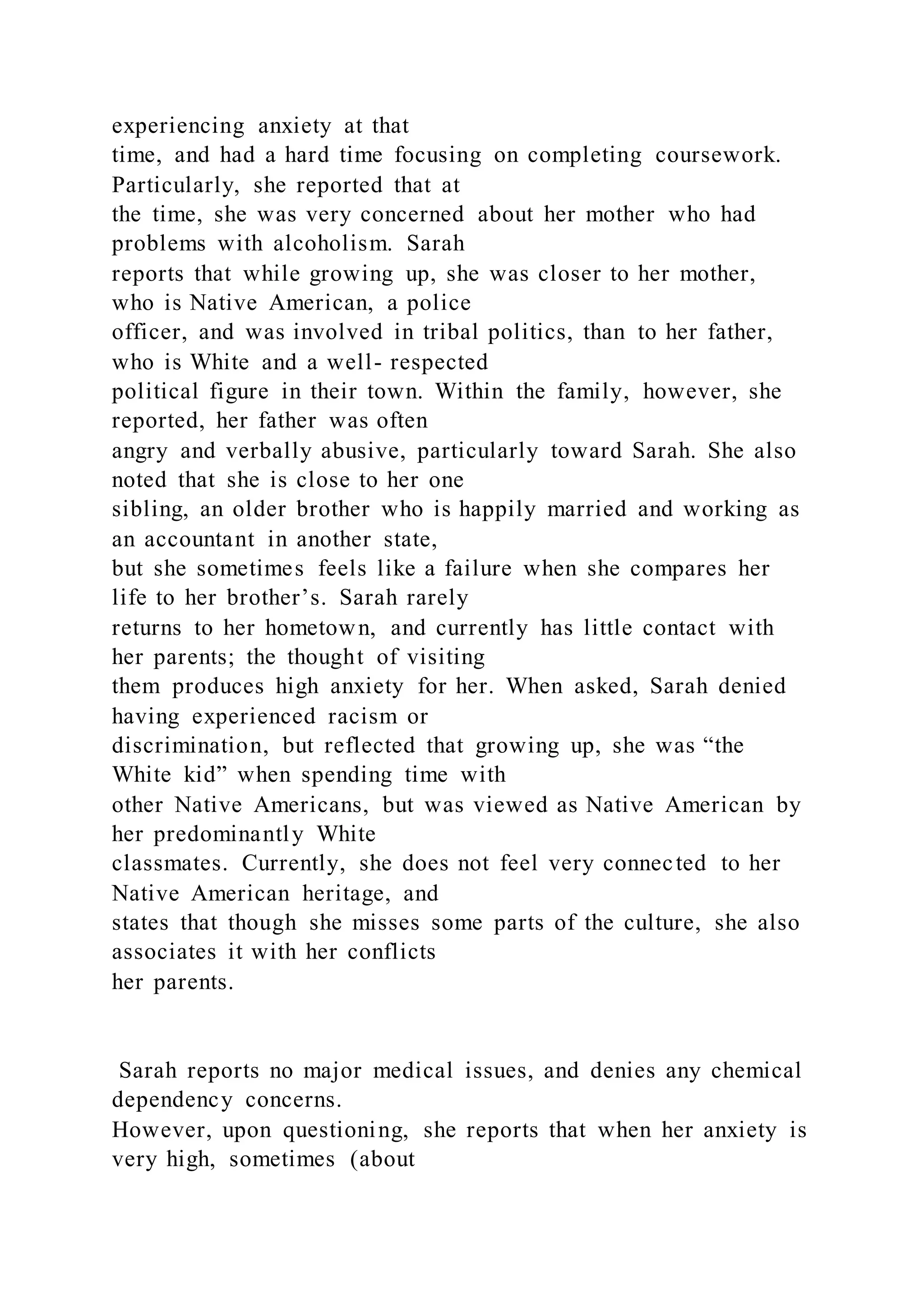 experiencing anxiety at that
time, and had a hard time focusing on completing coursework.
Particularly, she reported that at
the time, she was very concerned about her mother who had
problems with alcoholism. Sarah
reports that while growing up, she was closer to her mother,
who is Native American, a police
officer, and was involved in tribal politics, than to her father,
who is White and a well- respected
political figure in their town. Within the family, however, she
reported, her father was often
angry and verbally abusive, particularly toward Sarah. She also
noted that she is close to her one
sibling, an older brother who is happily married and working as
an accountant in another state,
but she sometimes feels like a failure when she compares her
life to her brother’s. Sarah rarely
returns to her hometown, and currently has little contact with
her parents; the thought of visiting
them produces high anxiety for her. When asked, Sarah denied
having experienced racism or
discrimination, but reflected that growing up, she was “the
White kid” when spending time with
other Native Americans, but was viewed as Native American by
her predominantly White
classmates. Currently, she does not feel very connected to her
Native American heritage, and
states that though she misses some parts of the culture, she also
associates it with her conflicts
her parents.
Sarah reports no major medical issues, and denies any chemical
dependency concerns.
However, upon questioning, she reports that when her anxiety is
very high, sometimes (about