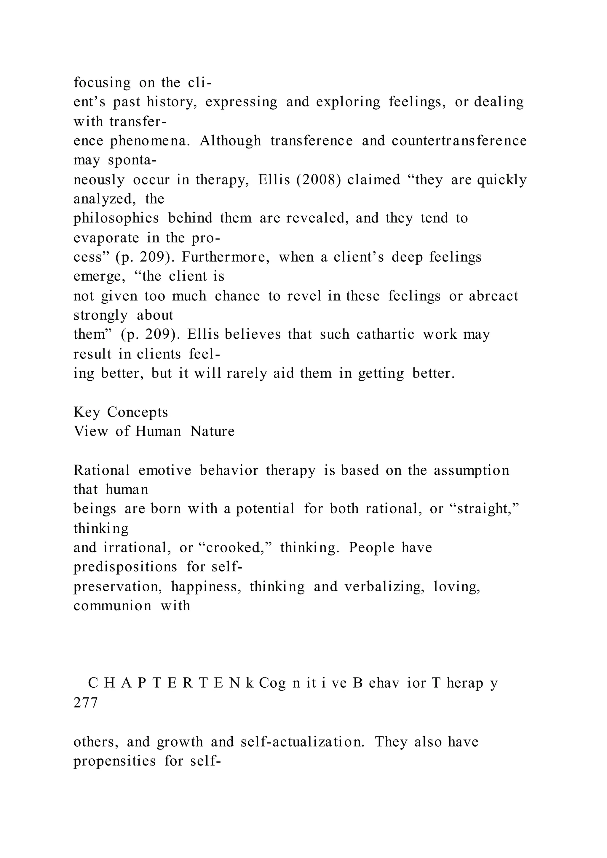 focusing on the cli-
ent’s past history, expressing and exploring feelings, or dealing
with transfer-
ence phenomena. Although transference and countertransference
may sponta-
neously occur in therapy, Ellis (2008) claimed “they are quickly
analyzed, the
philosophies behind them are revealed, and they tend to
evaporate in the pro-
cess” (p. 209). Furthermore, when a client’s deep feelings
emerge, “the client is
not given too much chance to revel in these feelings or abreact
strongly about
them” (p. 209). Ellis believes that such cathartic work may
result in clients feel-
ing better, but it will rarely aid them in getting better.
Key Concepts
View of Human Nature
Rational emotive behavior therapy is based on the assumption
that human
beings are born with a potential for both rational, or “straight,”
thinking
and irrational, or “crooked,” thinking. People have
predispositions for self-
preservation, happiness, thinking and verbalizing, loving,
communion with
C H A P T E R T E N k Cog n it i ve B ehav ior T herap y
277
others, and growth and self-actualization. They also have
propensities for self-