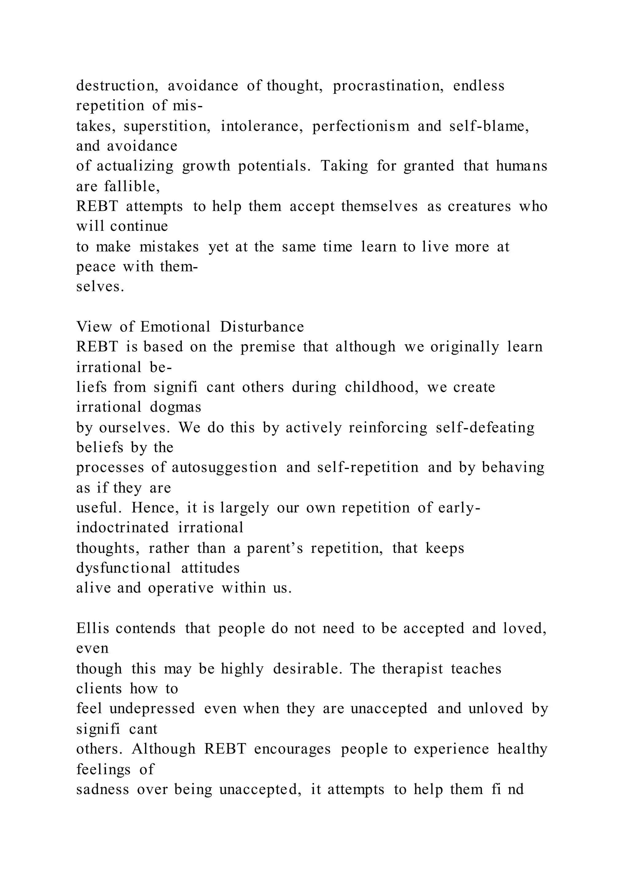 destruction, avoidance of thought, procrastination, endless
repetition of mis-
takes, superstition, intolerance, perfectionism and self-blame,
and avoidance
of actualizing growth potentials. Taking for granted that humans
are fallible,
REBT attempts to help them accept themselves as creatures who
will continue
to make mistakes yet at the same time learn to live more at
peace with them-
selves.
View of Emotional Disturbance
REBT is based on the premise that although we originally learn
irrational be-
liefs from signifi cant others during childhood, we create
irrational dogmas
by ourselves. We do this by actively reinforcing self-defeating
beliefs by the
processes of autosuggestion and self-repetition and by behaving
as if they are
useful. Hence, it is largely our own repetition of early-
indoctrinated irrational
thoughts, rather than a parent’s repetition, that keeps
dysfunctional attitudes
alive and operative within us.
Ellis contends that people do not need to be accepted and loved,
even
though this may be highly desirable. The therapist teaches
clients how to
feel undepressed even when they are unaccepted and unloved by
signifi cant
others. Although REBT encourages people to experience healthy
feelings of
sadness over being unaccepted, it attempts to help them fi nd