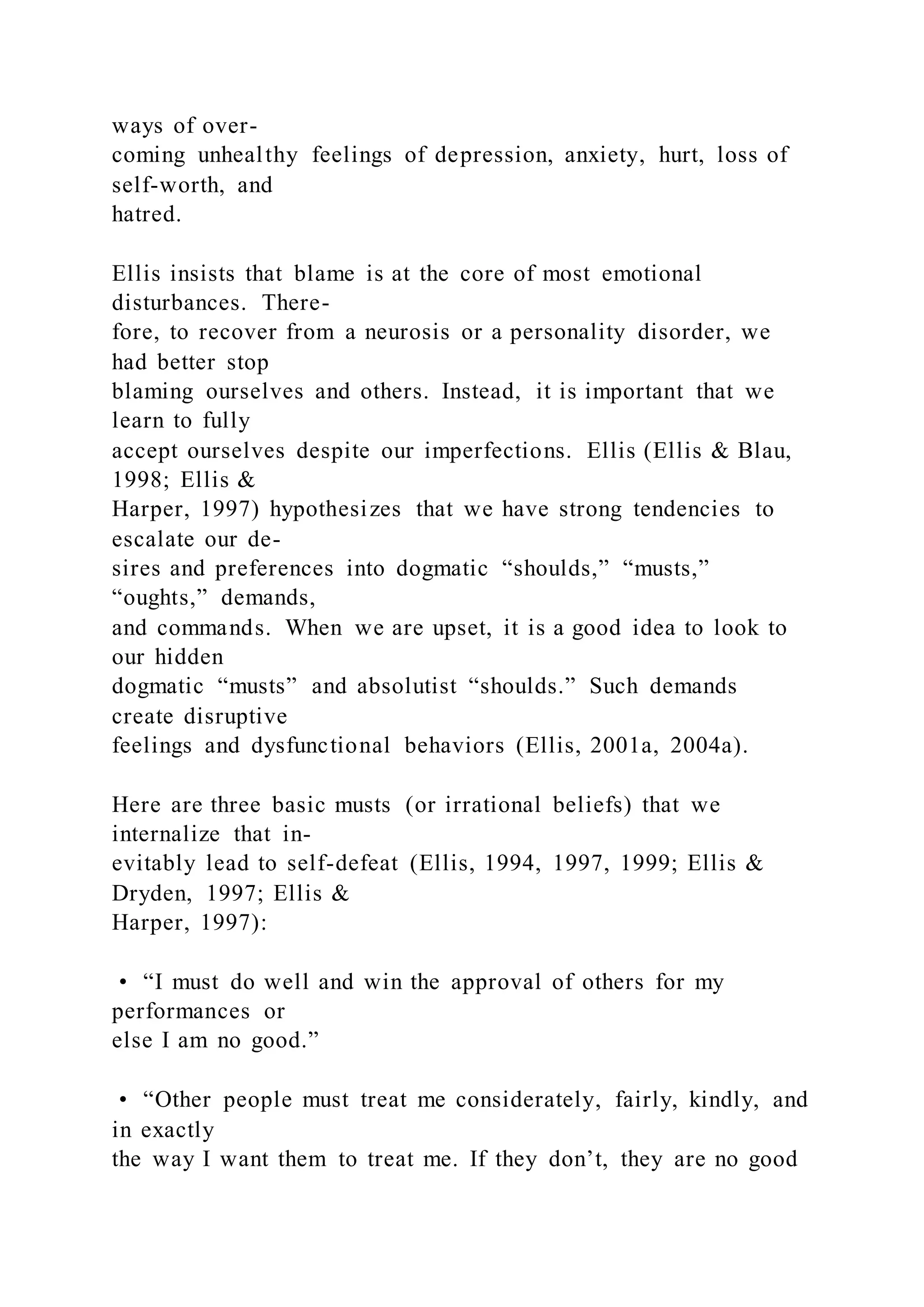 ways of over-
coming unhealthy feelings of depression, anxiety, hurt, loss of
self-worth, and
hatred.
Ellis insists that blame is at the core of most emotional
disturbances. There-
fore, to recover from a neurosis or a personality disorder, we
had better stop
blaming ourselves and others. Instead, it is important that we
learn to fully
accept ourselves despite our imperfections. Ellis (Ellis & Blau,
1998; Ellis &
Harper, 1997) hypothesizes that we have strong tendencies to
escalate our de-
sires and preferences into dogmatic “shoulds,” “musts,”
“oughts,” demands,
and commands. When we are upset, it is a good idea to look to
our hidden
dogmatic “musts” and absolutist “shoulds.” Such demands
create disruptive
feelings and dysfunctional behaviors (Ellis, 2001a, 2004a).
Here are three basic musts (or irrational beliefs) that we
internalize that in-
evitably lead to self-defeat (Ellis, 1994, 1997, 1999; Ellis &
Dryden, 1997; Ellis &
Harper, 1997):
• “I must do well and win the approval of others for my
performances or
else I am no good.”
• “Other people must treat me considerately, fairly, kindly, and
in exactly
the way I want them to treat me. If they don’t, they are no good