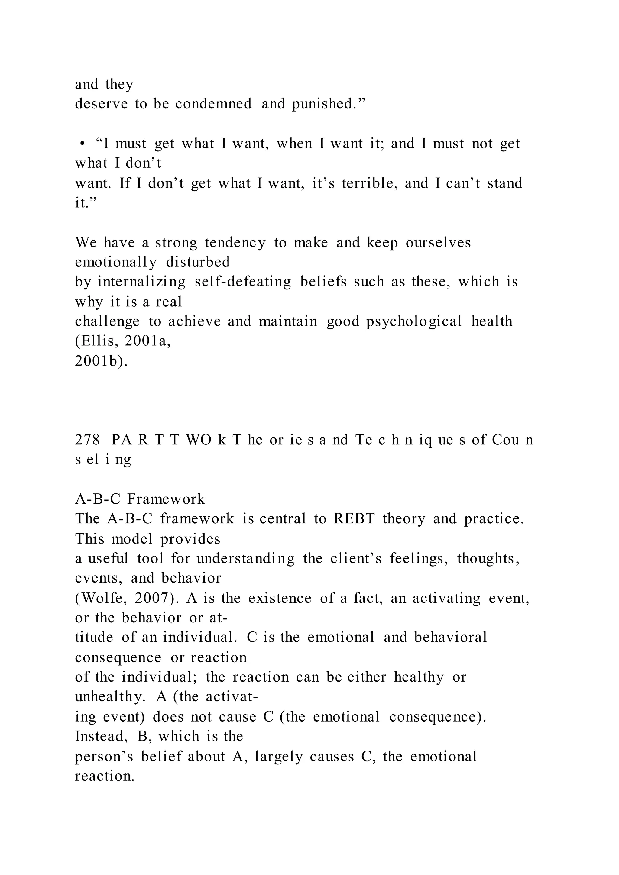 and they
deserve to be condemned and punished.”
• “I must get what I want, when I want it; and I must not get
what I don’t
want. If I don’t get what I want, it’s terrible, and I can’t stand
it.”
We have a strong tendency to make and keep ourselves
emotionally disturbed
by internalizing self-defeating beliefs such as these, which is
why it is a real
challenge to achieve and maintain good psychological health
(Ellis, 2001a,
2001b).
278 PA R T T WO k T he or ie s a nd Te c h n iq ue s of Cou n
s el i ng
A-B-C Framework
The A-B-C framework is central to REBT theory and practice.
This model provides
a useful tool for understanding the client’s feelings, thoughts,
events, and behavior
(Wolfe, 2007). A is the existence of a fact, an activating event,
or the behavior or at-
titude of an individual. C is the emotional and behavioral
consequence or reaction
of the individual; the reaction can be either healthy or
unhealthy. A (the activat-
ing event) does not cause C (the emotional consequence).
Instead, B, which is the
person’s belief about A, largely causes C, the emotional
reaction.