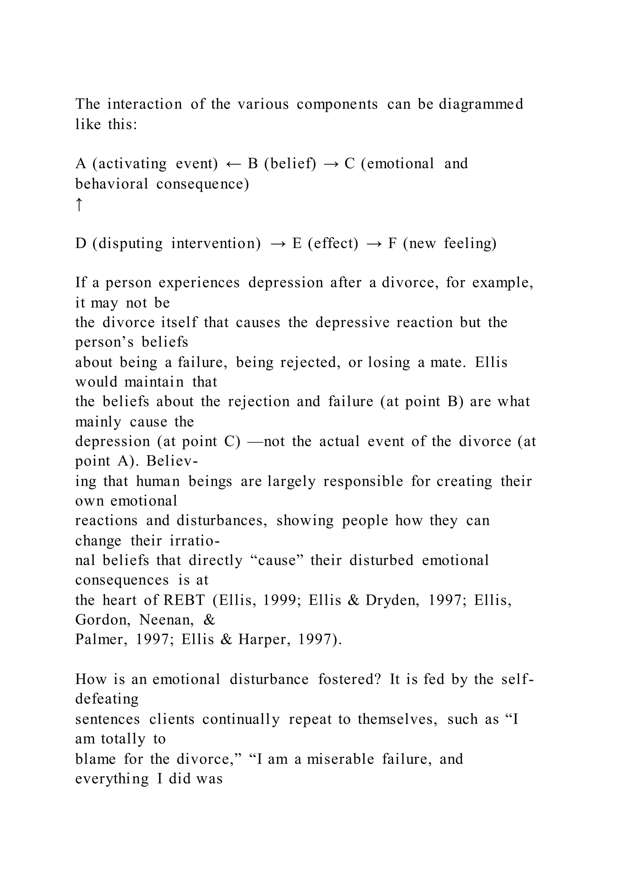 The interaction of the various components can be diagrammed
like this:
A (activating event) ← B (belief) → C (emotional and
behavioral consequence)
↑
D (disputing intervention) → E (effect) → F (new feeling)
If a person experiences depression after a divorce, for example,
it may not be
the divorce itself that causes the depressive reaction but the
person’s beliefs
about being a failure, being rejected, or losing a mate. Ellis
would maintain that
the beliefs about the rejection and failure (at point B) are what
mainly cause the
depression (at point C) —not the actual event of the divorce (at
point A). Believ-
ing that human beings are largely responsible for creating their
own emotional
reactions and disturbances, showing people how they can
change their irratio-
nal beliefs that directly “cause” their disturbed emotional
consequences is at
the heart of REBT (Ellis, 1999; Ellis & Dryden, 1997; Ellis,
Gordon, Neenan, &
Palmer, 1997; Ellis & Harper, 1997).
How is an emotional disturbance fostered? It is fed by the self-
defeating
sentences clients continually repeat to themselves, such as “I
am totally to
blame for the divorce,” “I am a miserable failure, and
everything I did was