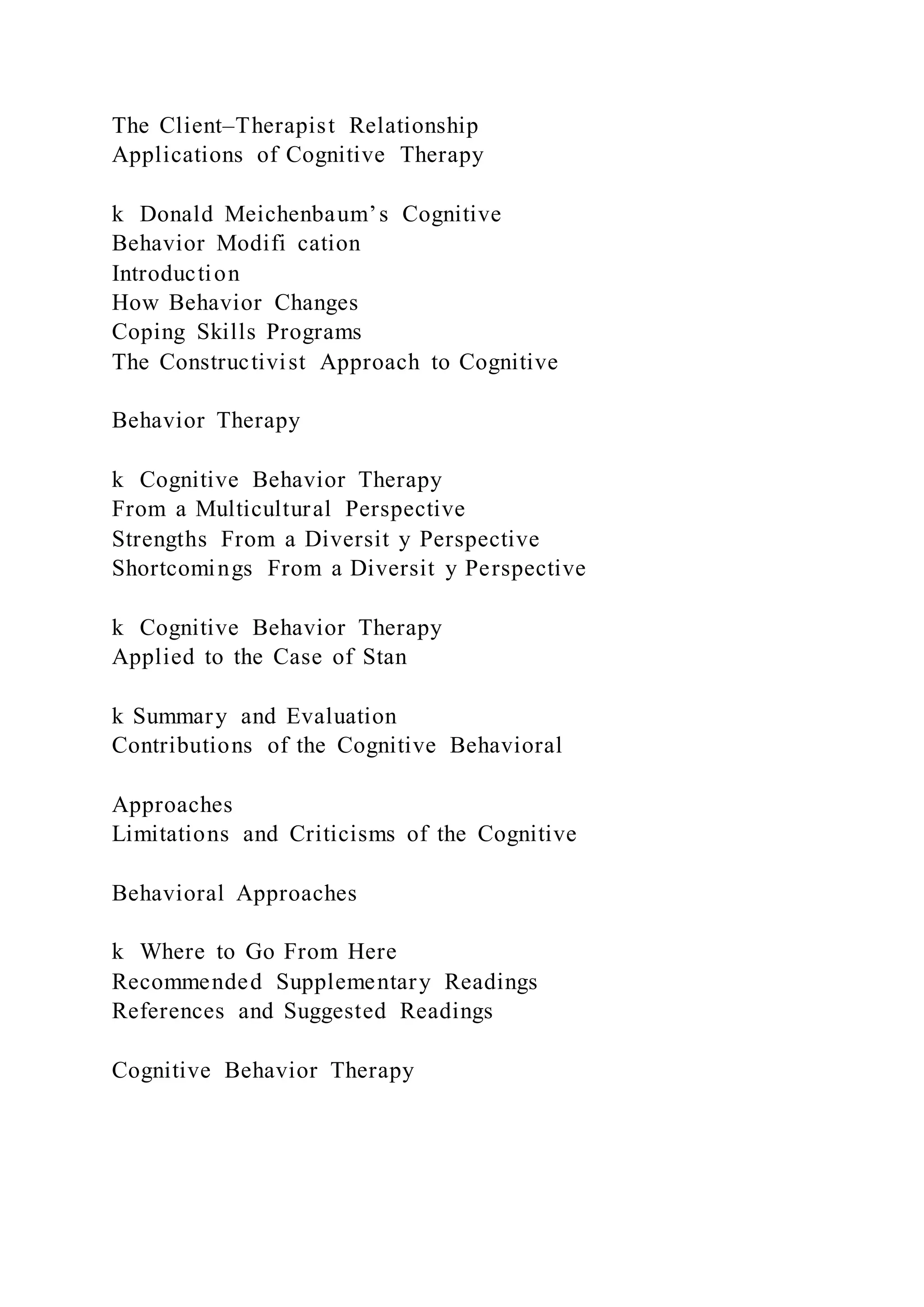 The Client–Therapist Relationship
Applications of Cognitive Therapy
k Donald Meichenbaum’s Cognitive
Behavior Modifi cation
Introduction
How Behavior Changes
Coping Skills Programs
The Constructivist Approach to Cognitive
Behavior Therapy
k Cognitive Behavior Therapy
From a Multicultural Perspective
Strengths From a Diversit y Perspective
Shortcomings From a Diversit y Perspective
k Cognitive Behavior Therapy
Applied to the Case of Stan
k Summary and Evaluation
Contributions of the Cognitive Behavioral
Approaches
Limitations and Criticisms of the Cognitive
Behavioral Approaches
k Where to Go From Here
Recommended Supplementary Readings
References and Suggested Readings
Cognitive Behavior Therapy