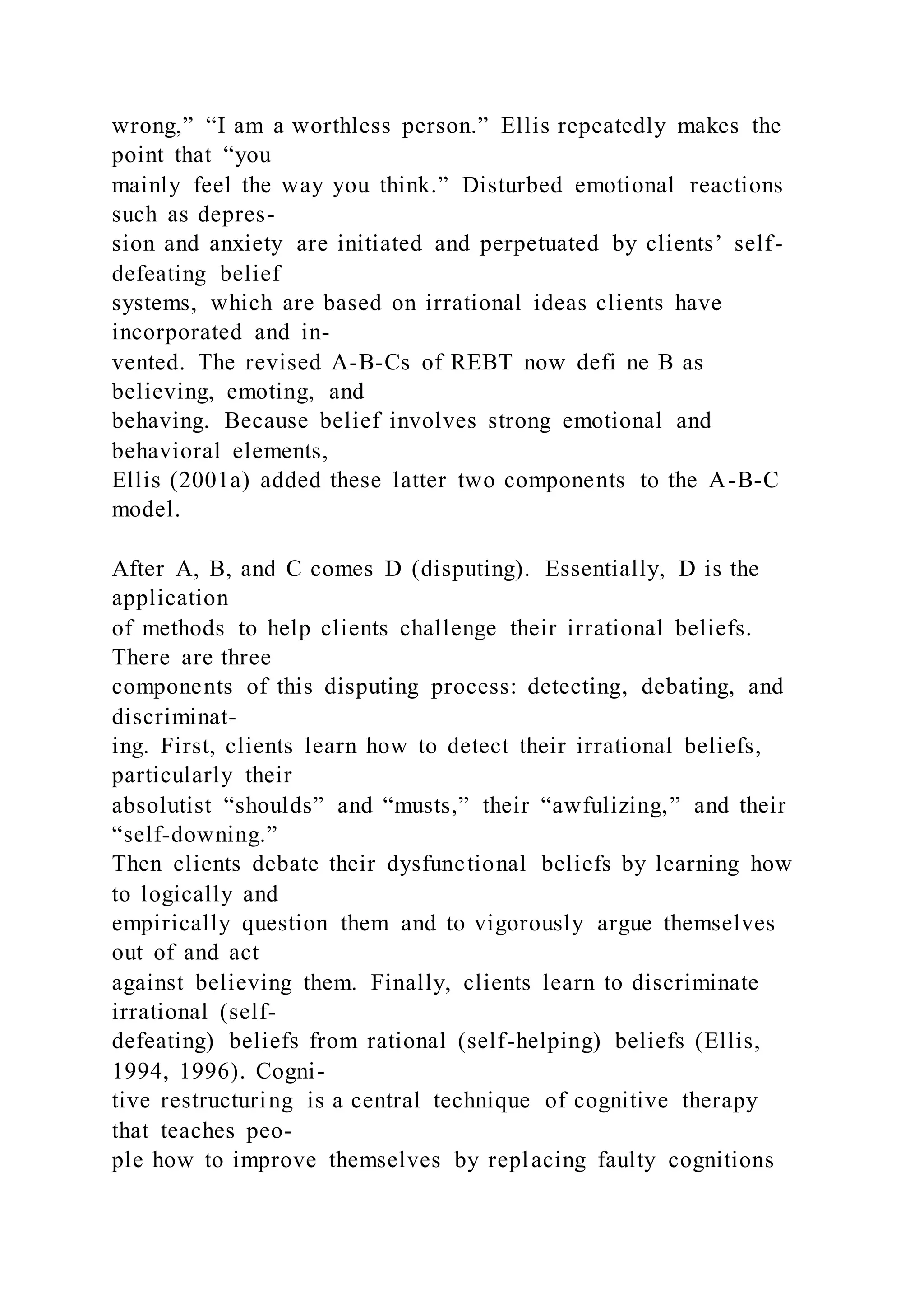 wrong,” “I am a worthless person.” Ellis repeatedly makes the
point that “you
mainly feel the way you think.” Disturbed emotional reactions
such as depres-
sion and anxiety are initiated and perpetuated by clients’ self-
defeating belief
systems, which are based on irrational ideas clients have
incorporated and in-
vented. The revised A-B-Cs of REBT now defi ne B as
believing, emoting, and
behaving. Because belief involves strong emotional and
behavioral elements,
Ellis (2001a) added these latter two components to the A-B-C
model.
After A, B, and C comes D (disputing). Essentially, D is the
application
of methods to help clients challenge their irrational beliefs.
There are three
components of this disputing process: detecting, debating, and
discriminat-
ing. First, clients learn how to detect their irrational beliefs,
particularly their
absolutist “shoulds” and “musts,” their “awfulizing,” and their
“self-downing.”
Then clients debate their dysfunctional beliefs by learning how
to logically and
empirically question them and to vigorously argue themselves
out of and act
against believing them. Finally, clients learn to discriminate
irrational (self-
defeating) beliefs from rational (self-helping) beliefs (Ellis,
1994, 1996). Cogni-
tive restructuring is a central technique of cognitive therapy
that teaches peo-
ple how to improve themselves by replacing faulty cognitions