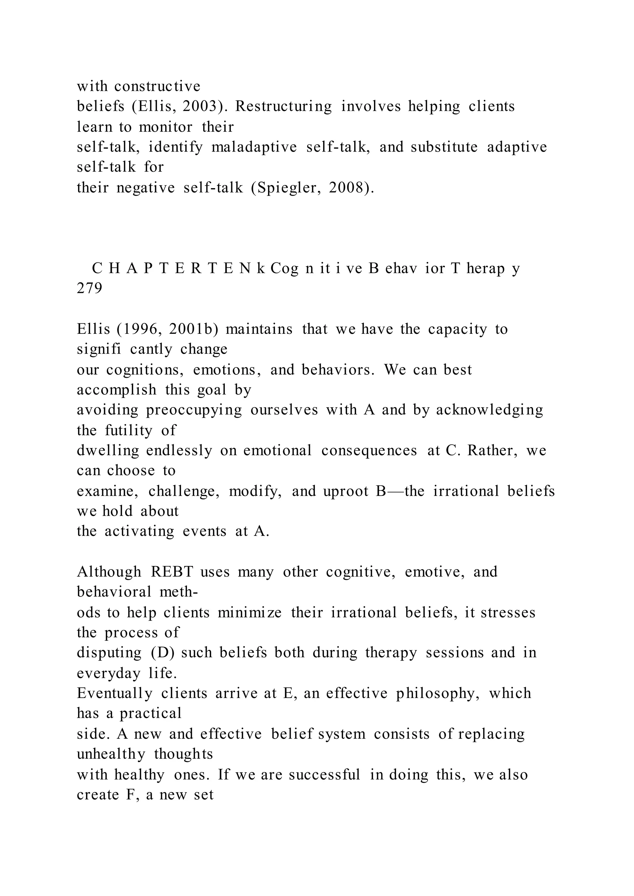 with constructive
beliefs (Ellis, 2003). Restructuring involves helping clients
learn to monitor their
self-talk, identify maladaptive self-talk, and substitute adaptive
self-talk for
their negative self-talk (Spiegler, 2008).
C H A P T E R T E N k Cog n it i ve B ehav ior T herap y
279
Ellis (1996, 2001b) maintains that we have the capacity to
signifi cantly change
our cognitions, emotions, and behaviors. We can best
accomplish this goal by
avoiding preoccupying ourselves with A and by acknowledging
the futility of
dwelling endlessly on emotional consequences at C. Rather, we
can choose to
examine, challenge, modify, and uproot B—the irrational beliefs
we hold about
the activating events at A.
Although REBT uses many other cognitive, emotive, and
behavioral meth-
ods to help clients minimize their irrational beliefs, it stresses
the process of
disputing (D) such beliefs both during therapy sessions and in
everyday life.
Eventually clients arrive at E, an effective philosophy, which
has a practical
side. A new and effective belief system consists of replacing
unhealthy thoughts
with healthy ones. If we are successful in doing this, we also
create F, a new set
