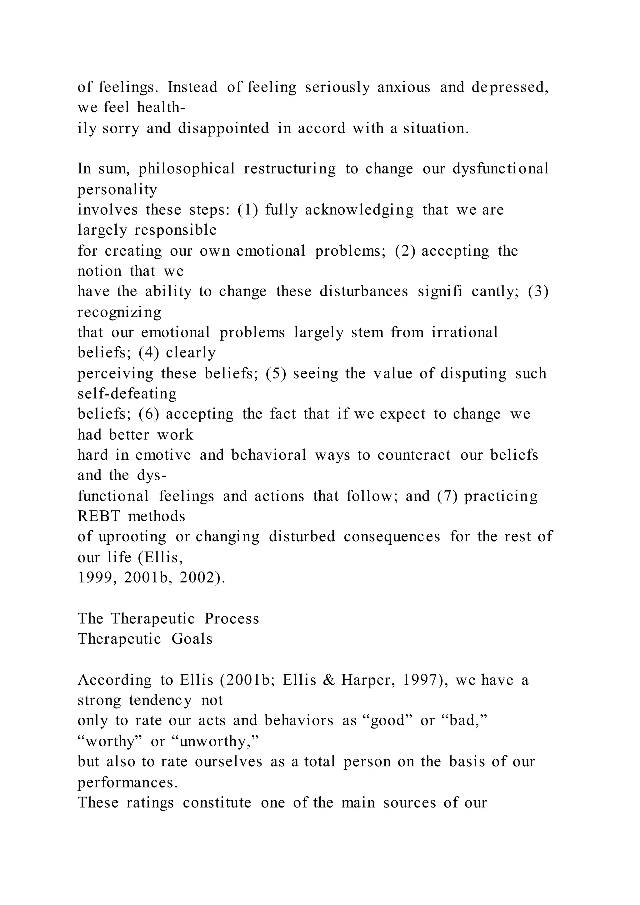of feelings. Instead of feeling seriously anxious and depressed,
we feel health-
ily sorry and disappointed in accord with a situation.
In sum, philosophical restructuring to change our dysfunctional
personality
involves these steps: (1) fully acknowledging that we are
largely responsible
for creating our own emotional problems; (2) accepting the
notion that we
have the ability to change these disturbances signifi cantly; (3)
recognizing
that our emotional problems largely stem from irrational
beliefs; (4) clearly
perceiving these beliefs; (5) seeing the value of disputing such
self-defeating
beliefs; (6) accepting the fact that if we expect to change we
had better work
hard in emotive and behavioral ways to counteract our beliefs
and the dys-
functional feelings and actions that follow; and (7) practicing
REBT methods
of uprooting or changing disturbed consequences for the rest of
our life (Ellis,
1999, 2001b, 2002).
The Therapeutic Process
Therapeutic Goals
According to Ellis (2001b; Ellis & Harper, 1997), we have a
strong tendency not
only to rate our acts and behaviors as “good” or “bad,”
“worthy” or “unworthy,”
but also to rate ourselves as a total person on the basis of our
performances.
These ratings constitute one of the main sources of our