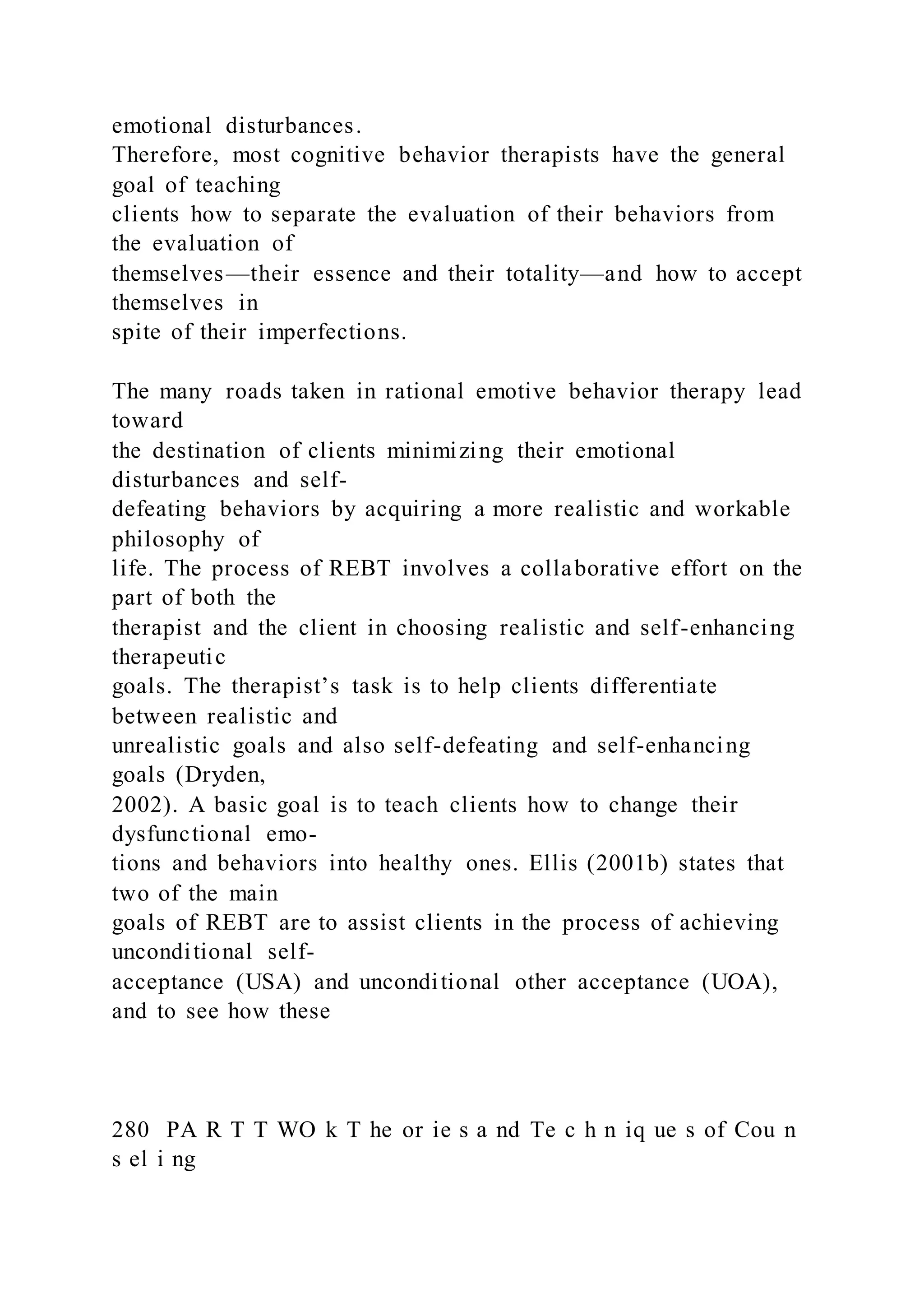 emotional disturbances.
Therefore, most cognitive behavior therapists have the general
goal of teaching
clients how to separate the evaluation of their behaviors from
the evaluation of
themselves—their essence and their totality—and how to accept
themselves in
spite of their imperfections.
The many roads taken in rational emotive behavior therapy lead
toward
the destination of clients minimizing their emotional
disturbances and self-
defeating behaviors by acquiring a more realistic and workable
philosophy of
life. The process of REBT involves a collaborative effort on the
part of both the
therapist and the client in choosing realistic and self-enhancing
therapeutic
goals. The therapist’s task is to help clients differentiate
between realistic and
unrealistic goals and also self-defeating and self-enhancing
goals (Dryden,
2002). A basic goal is to teach clients how to change their
dysfunctional emo-
tions and behaviors into healthy ones. Ellis (2001b) states that
two of the main
goals of REBT are to assist clients in the process of achieving
unconditional self-
acceptance (USA) and unconditional other acceptance (UOA),
and to see how these
280 PA R T T WO k T he or ie s a nd Te c h n iq ue s of Cou n
s el i ng