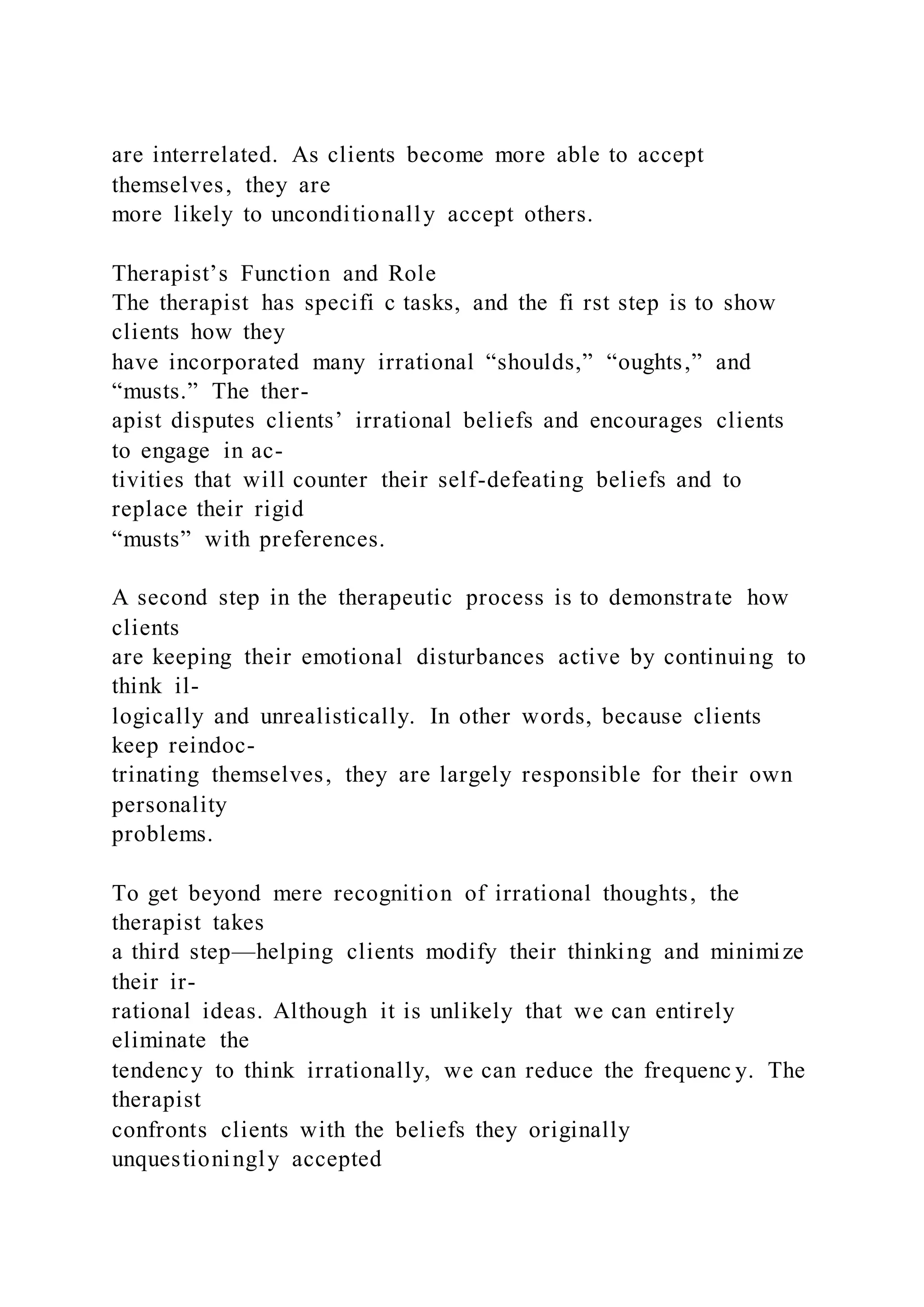 are interrelated. As clients become more able to accept
themselves, they are
more likely to unconditionally accept others.
Therapist’s Function and Role
The therapist has specifi c tasks, and the fi rst step is to show
clients how they
have incorporated many irrational “shoulds,” “oughts,” and
“musts.” The ther-
apist disputes clients’ irrational beliefs and encourages clients
to engage in ac-
tivities that will counter their self-defeating beliefs and to
replace their rigid
“musts” with preferences.
A second step in the therapeutic process is to demonstrate how
clients
are keeping their emotional disturbances active by continuing to
think il-
logically and unrealistically. In other words, because clients
keep reindoc-
trinating themselves, they are largely responsible for their own
personality
problems.
To get beyond mere recognition of irrational thoughts, the
therapist takes
a third step—helping clients modify their thinking and minimize
their ir-
rational ideas. Although it is unlikely that we can entirely
eliminate the
tendency to think irrationally, we can reduce the frequenc y. The
therapist
confronts clients with the beliefs they originally
unquestioningly accepted