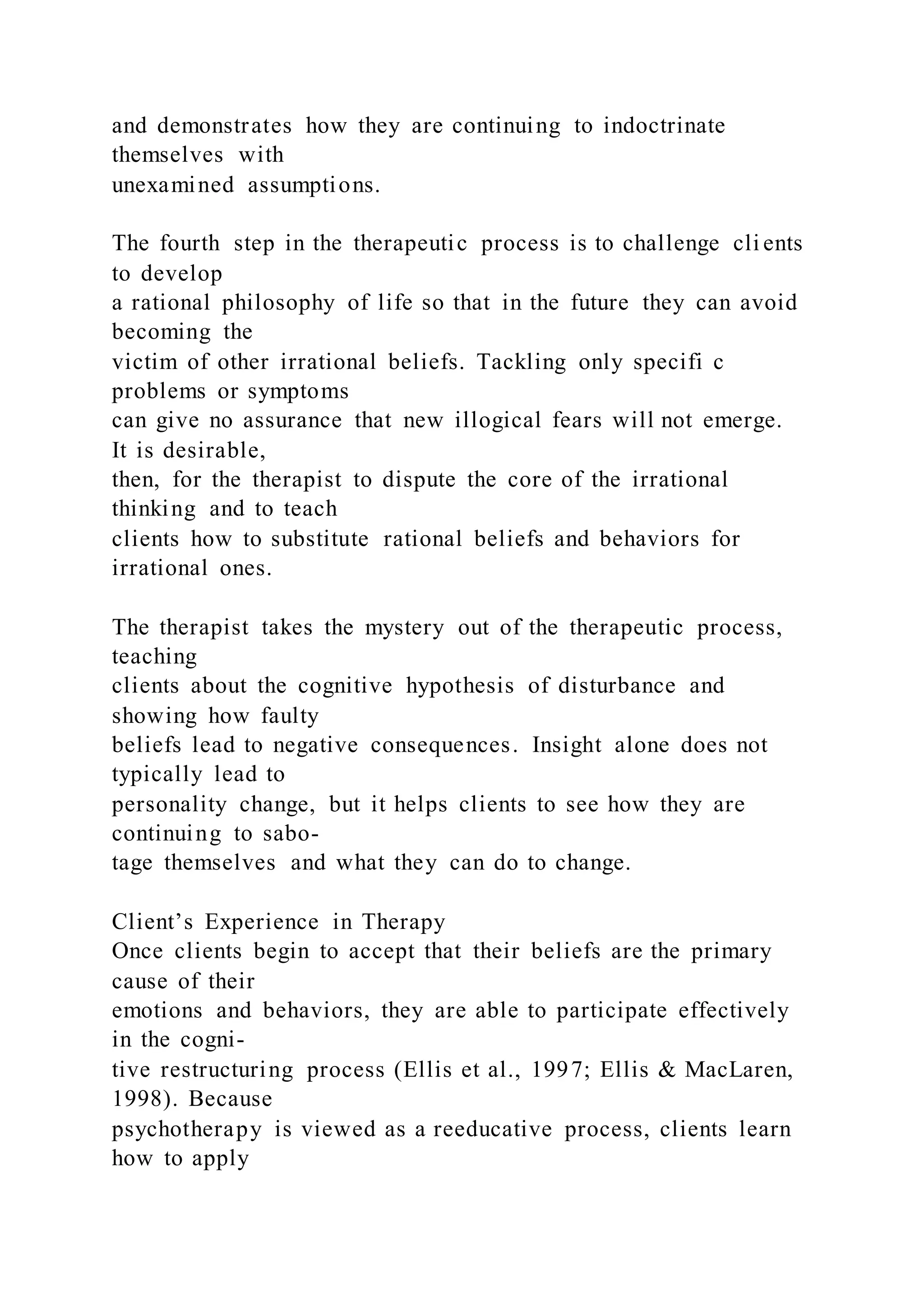 and demonstrates how they are continuing to indoctrinate
themselves with
unexamined assumptions.
The fourth step in the therapeutic process is to challenge cli ents
to develop
a rational philosophy of life so that in the future they can avoid
becoming the
victim of other irrational beliefs. Tackling only specifi c
problems or symptoms
can give no assurance that new illogical fears will not emerge.
It is desirable,
then, for the therapist to dispute the core of the irrational
thinking and to teach
clients how to substitute rational beliefs and behaviors for
irrational ones.
The therapist takes the mystery out of the therapeutic process,
teaching
clients about the cognitive hypothesis of disturbance and
showing how faulty
beliefs lead to negative consequences. Insight alone does not
typically lead to
personality change, but it helps clients to see how they are
continuing to sabo-
tage themselves and what they can do to change.
Client’s Experience in Therapy
Once clients begin to accept that their beliefs are the primary
cause of their
emotions and behaviors, they are able to participate effectively
in the cogni-
tive restructuring process (Ellis et al., 1997; Ellis & MacLaren,
1998). Because
psychotherapy is viewed as a reeducative process, clients learn
how to apply