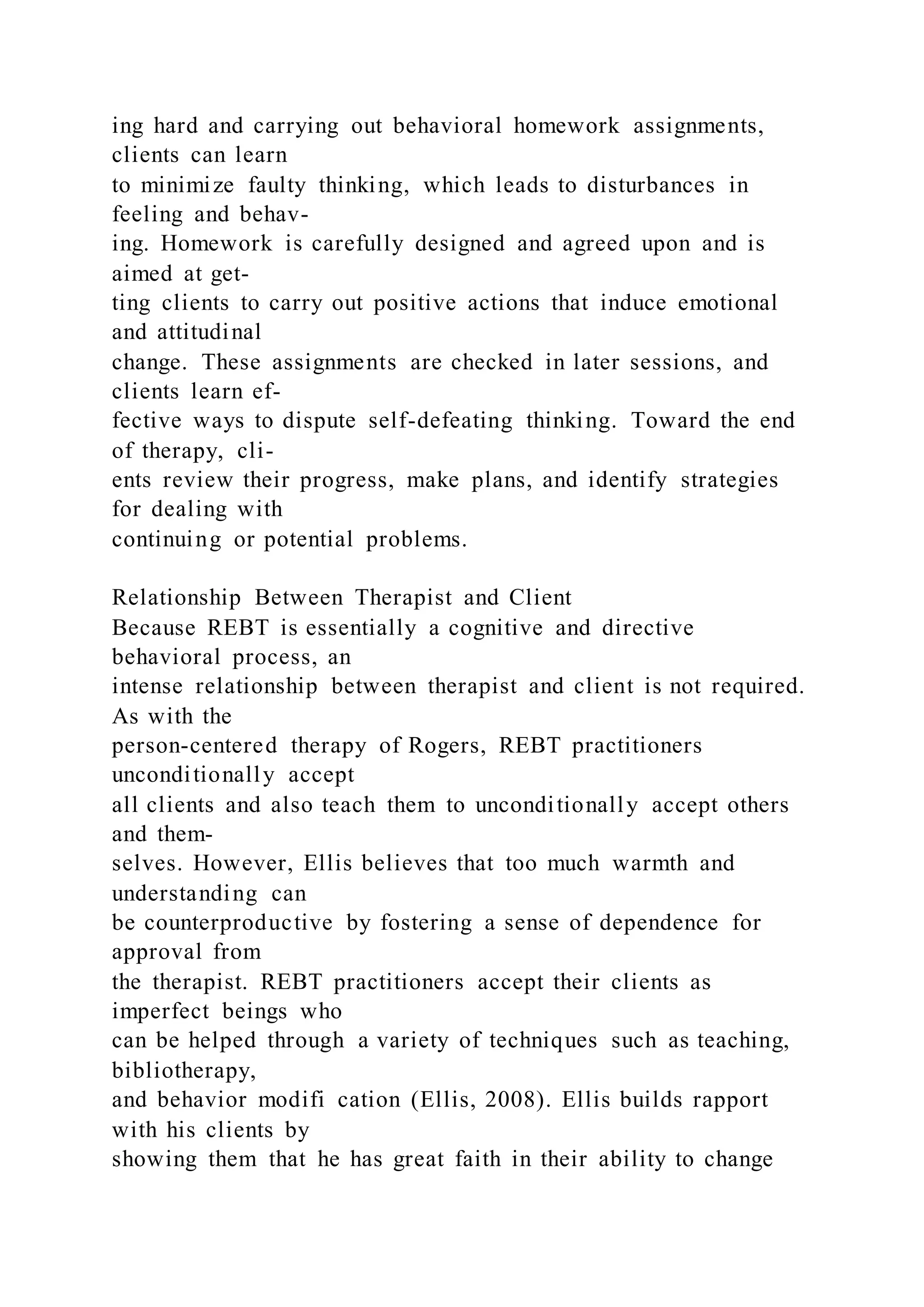 ing hard and carrying out behavioral homework assignments,
clients can learn
to minimize faulty thinking, which leads to disturbances in
feeling and behav-
ing. Homework is carefully designed and agreed upon and is
aimed at get-
ting clients to carry out positive actions that induce emotional
and attitudinal
change. These assignments are checked in later sessions, and
clients learn ef-
fective ways to dispute self-defeating thinking. Toward the end
of therapy, cli-
ents review their progress, make plans, and identify strategies
for dealing with
continuing or potential problems.
Relationship Between Therapist and Client
Because REBT is essentially a cognitive and directive
behavioral process, an
intense relationship between therapist and client is not required.
As with the
person-centered therapy of Rogers, REBT practitioners
unconditionally accept
all clients and also teach them to unconditionally accept others
and them-
selves. However, Ellis believes that too much warmth and
understanding can
be counterproductive by fostering a sense of dependence for
approval from
the therapist. REBT practitioners accept their clients as
imperfect beings who
can be helped through a variety of techniques such as teaching,
bibliotherapy,
and behavior modifi cation (Ellis, 2008). Ellis builds rapport
with his clients by
showing them that he has great faith in their ability to change