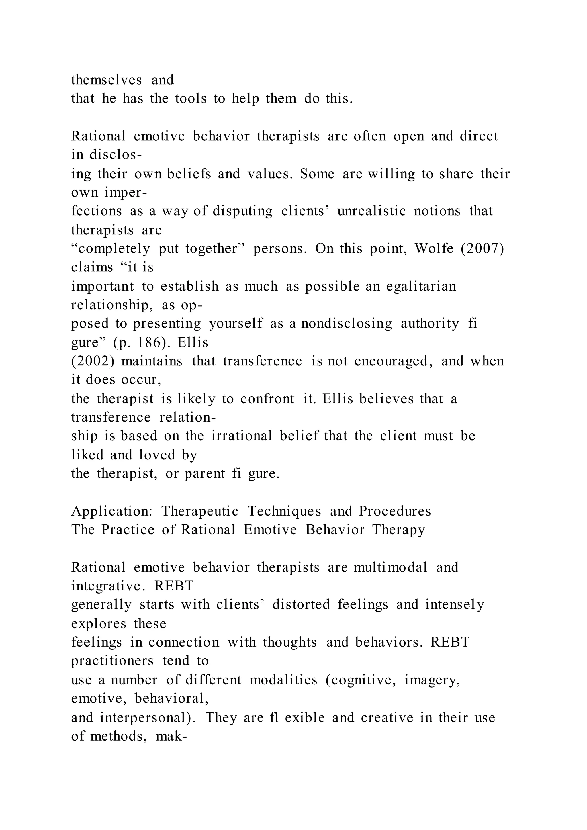themselves and
that he has the tools to help them do this.
Rational emotive behavior therapists are often open and direct
in disclos-
ing their own beliefs and values. Some are willing to share their
own imper-
fections as a way of disputing clients’ unrealistic notions that
therapists are
“completely put together” persons. On this point, Wolfe (2007)
claims “it is
important to establish as much as possible an egalitarian
relationship, as op-
posed to presenting yourself as a nondisclosing authority fi
gure” (p. 186). Ellis
(2002) maintains that transference is not encouraged, and when
it does occur,
the therapist is likely to confront it. Ellis believes that a
transference relation-
ship is based on the irrational belief that the client must be
liked and loved by
the therapist, or parent fi gure.
Application: Therapeutic Techniques and Procedures
The Practice of Rational Emotive Behavior Therapy
Rational emotive behavior therapists are multimodal and
integrative. REBT
generally starts with clients’ distorted feelings and intensely
explores these
feelings in connection with thoughts and behaviors. REBT
practitioners tend to
use a number of different modalities (cognitive, imagery,
emotive, behavioral,
and interpersonal). They are fl exible and creative in their use
of methods, mak-