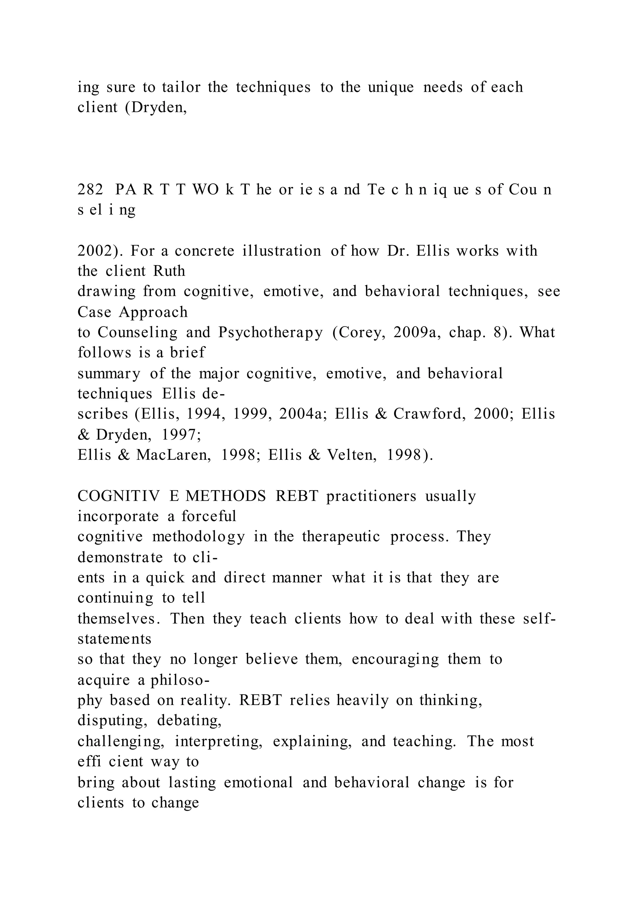 ing sure to tailor the techniques to the unique needs of each
client (Dryden,
282 PA R T T WO k T he or ie s a nd Te c h n iq ue s of Cou n
s el i ng
2002). For a concrete illustration of how Dr. Ellis works with
the client Ruth
drawing from cognitive, emotive, and behavioral techniques, see
Case Approach
to Counseling and Psychotherapy (Corey, 2009a, chap. 8). What
follows is a brief
summary of the major cognitive, emotive, and behavioral
techniques Ellis de-
scribes (Ellis, 1994, 1999, 2004a; Ellis & Crawford, 2000; Ellis
& Dryden, 1997;
Ellis & MacLaren, 1998; Ellis & Velten, 1998).
COGNITIV E METHODS REBT practitioners usually
incorporate a forceful
cognitive methodology in the therapeutic process. They
demonstrate to cli-
ents in a quick and direct manner what it is that they are
continuing to tell
themselves. Then they teach clients how to deal with these self-
statements
so that they no longer believe them, encouraging them to
acquire a philoso-
phy based on reality. REBT relies heavily on thinking,
disputing, debating,
challenging, interpreting, explaining, and teaching. The most
effi cient way to
bring about lasting emotional and behavioral change is for
clients to change