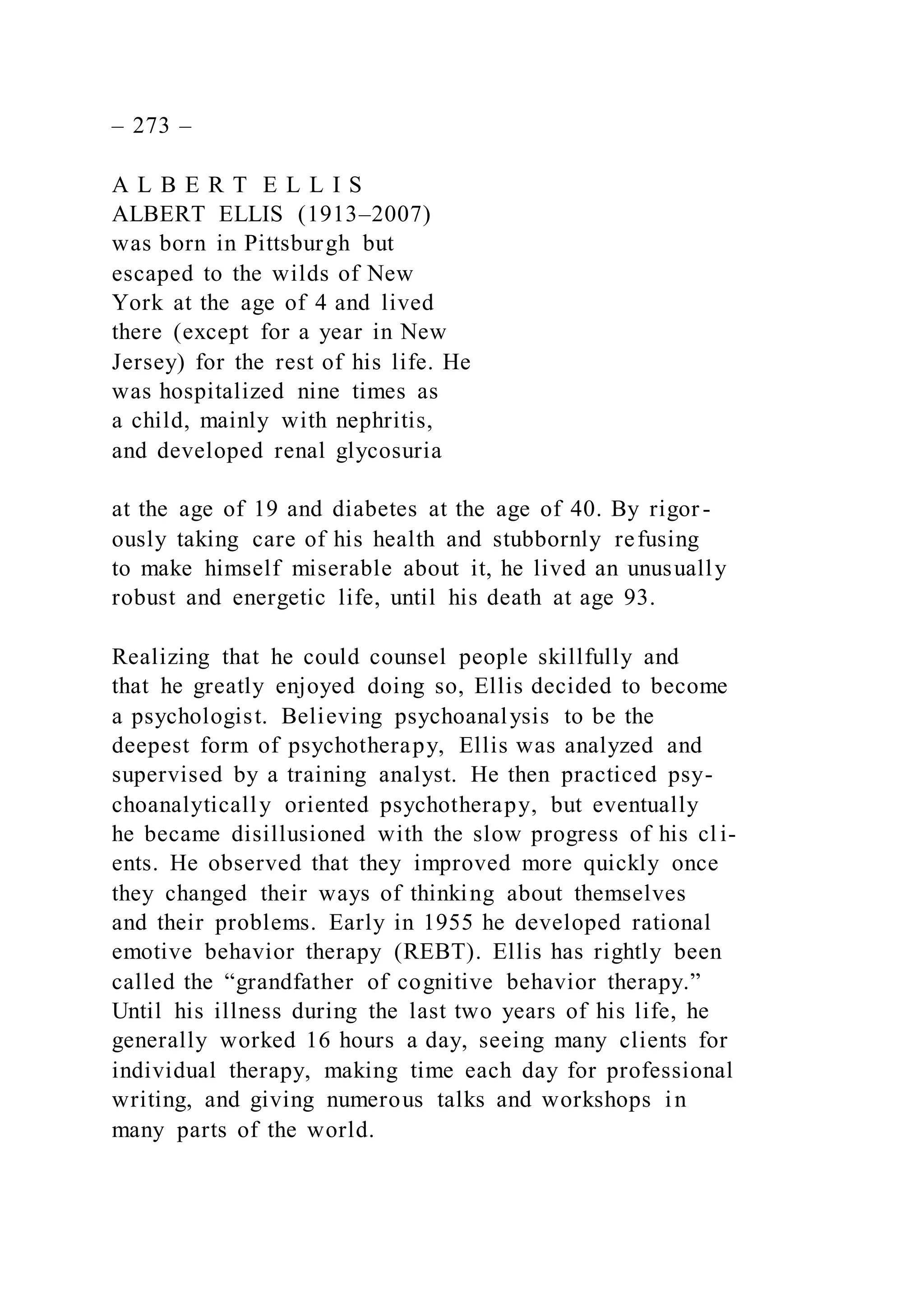 – 273 –
A L B E R T E L L I S
ALBERT ELLIS (1913–2007)
was born in Pittsburgh but
escaped to the wilds of New
York at the age of 4 and lived
there (except for a year in New
Jersey) for the rest of his life. He
was hospitalized nine times as
a child, mainly with nephritis,
and developed renal glycosuria
at the age of 19 and diabetes at the age of 40. By rigor -
ously taking care of his health and stubbornly refusing
to make himself miserable about it, he lived an unusually
robust and energetic life, until his death at age 93.
Realizing that he could counsel people skillfully and
that he greatly enjoyed doing so, Ellis decided to become
a psychologist. Believing psychoanalysis to be the
deepest form of psychotherapy, Ellis was analyzed and
supervised by a training analyst. He then practiced psy-
choanalytically oriented psychotherapy, but eventually
he became disillusioned with the slow progress of his cl i-
ents. He observed that they improved more quickly once
they changed their ways of thinking about themselves
and their problems. Early in 1955 he developed rational
emotive behavior therapy (REBT). Ellis has rightly been
called the “grandfather of cognitive behavior therapy.”
Until his illness during the last two years of his life, he
generally worked 16 hours a day, seeing many clients for
individual therapy, making time each day for professional
writing, and giving numerous talks and workshops in
many parts of the world.