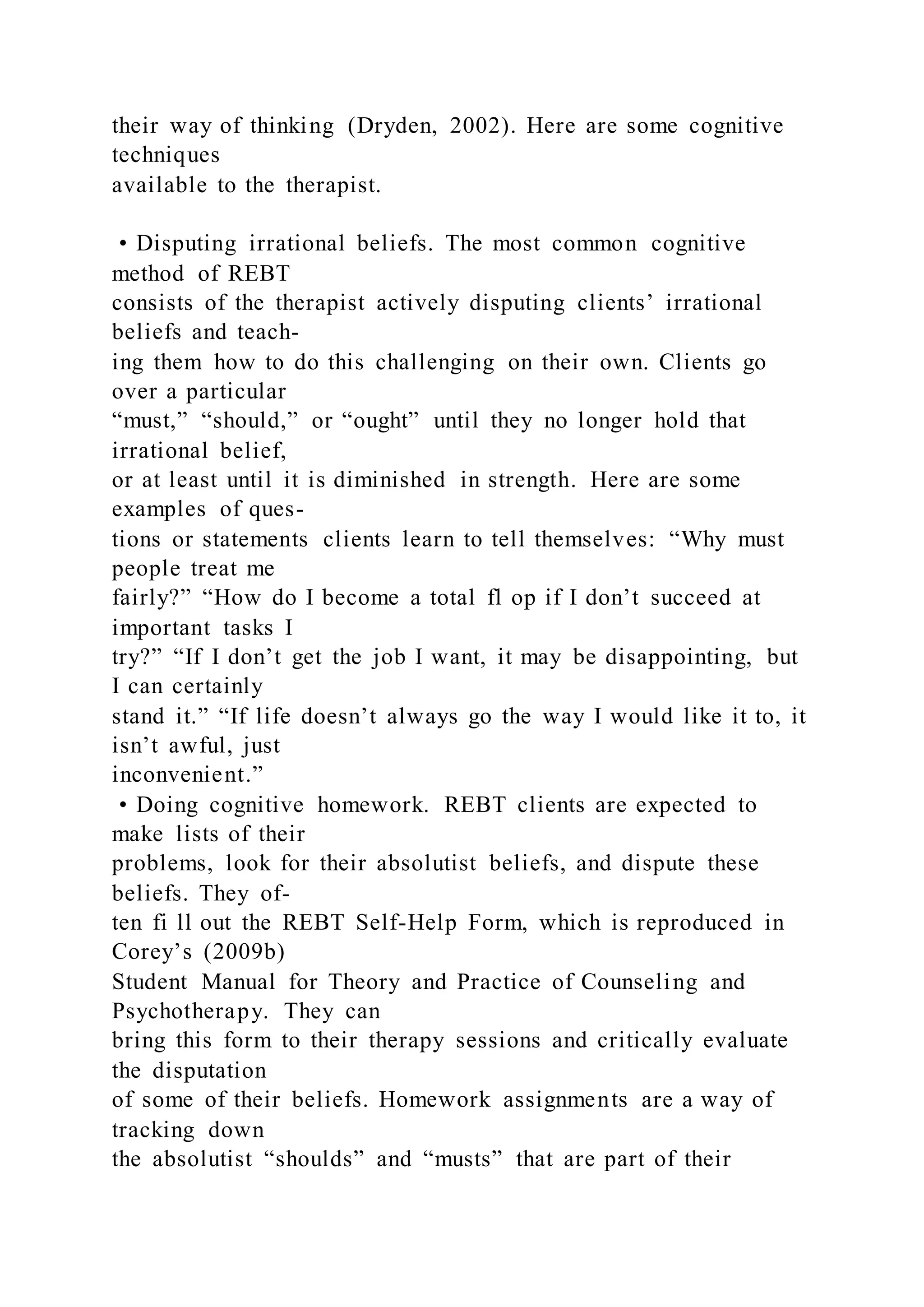 their way of thinking (Dryden, 2002). Here are some cognitive
techniques
available to the therapist.
• Disputing irrational beliefs. The most common cognitive
method of REBT
consists of the therapist actively disputing clients’ irrational
beliefs and teach-
ing them how to do this challenging on their own. Clients go
over a particular
“must,” “should,” or “ought” until they no longer hold that
irrational belief,
or at least until it is diminished in strength. Here are some
examples of ques-
tions or statements clients learn to tell themselves: “Why must
people treat me
fairly?” “How do I become a total fl op if I don’t succeed at
important tasks I
try?” “If I don’t get the job I want, it may be disappointing, but
I can certainly
stand it.” “If life doesn’t always go the way I would like it to, it
isn’t awful, just
inconvenient.”
• Doing cognitive homework. REBT clients are expected to
make lists of their
problems, look for their absolutist beliefs, and dispute these
beliefs. They of-
ten fi ll out the REBT Self-Help Form, which is reproduced in
Corey’s (2009b)
Student Manual for Theory and Practice of Counseling and
Psychotherapy. They can
bring this form to their therapy sessions and critically evaluate
the disputation
of some of their beliefs. Homework assignments are a way of
tracking down
the absolutist “shoulds” and “musts” that are part of their