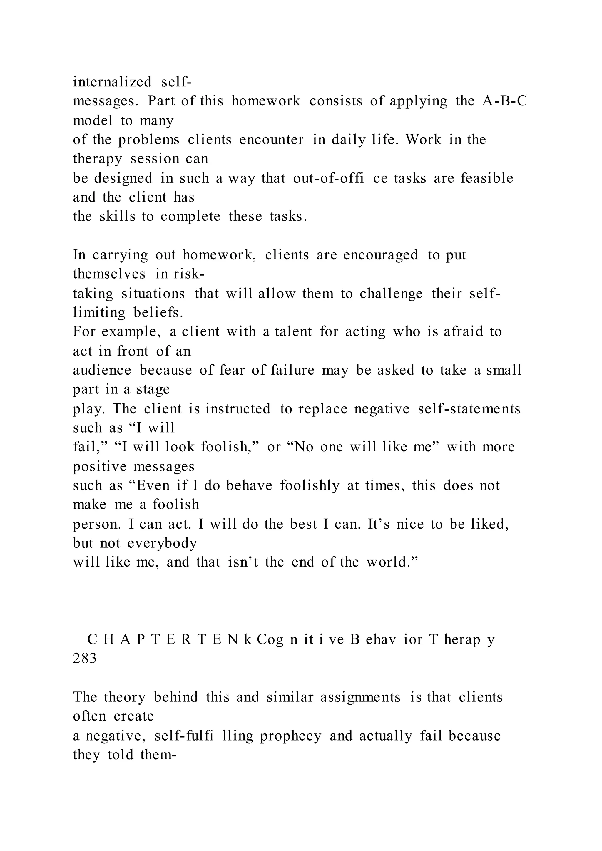 internalized self-
messages. Part of this homework consists of applying the A-B-C
model to many
of the problems clients encounter in daily life. Work in the
therapy session can
be designed in such a way that out-of-offi ce tasks are feasible
and the client has
the skills to complete these tasks.
In carrying out homework, clients are encouraged to put
themselves in risk-
taking situations that will allow them to challenge their self-
limiting beliefs.
For example, a client with a talent for acting who is afraid to
act in front of an
audience because of fear of failure may be asked to take a small
part in a stage
play. The client is instructed to replace negative self-statements
such as “I will
fail,” “I will look foolish,” or “No one will like me” with more
positive messages
such as “Even if I do behave foolishly at times, this does not
make me a foolish
person. I can act. I will do the best I can. It’s nice to be liked,
but not everybody
will like me, and that isn’t the end of the world.”
C H A P T E R T E N k Cog n it i ve B ehav ior T herap y
283
The theory behind this and similar assignments is that clients
often create
a negative, self-fulfi lling prophecy and actually fail because
they told them-