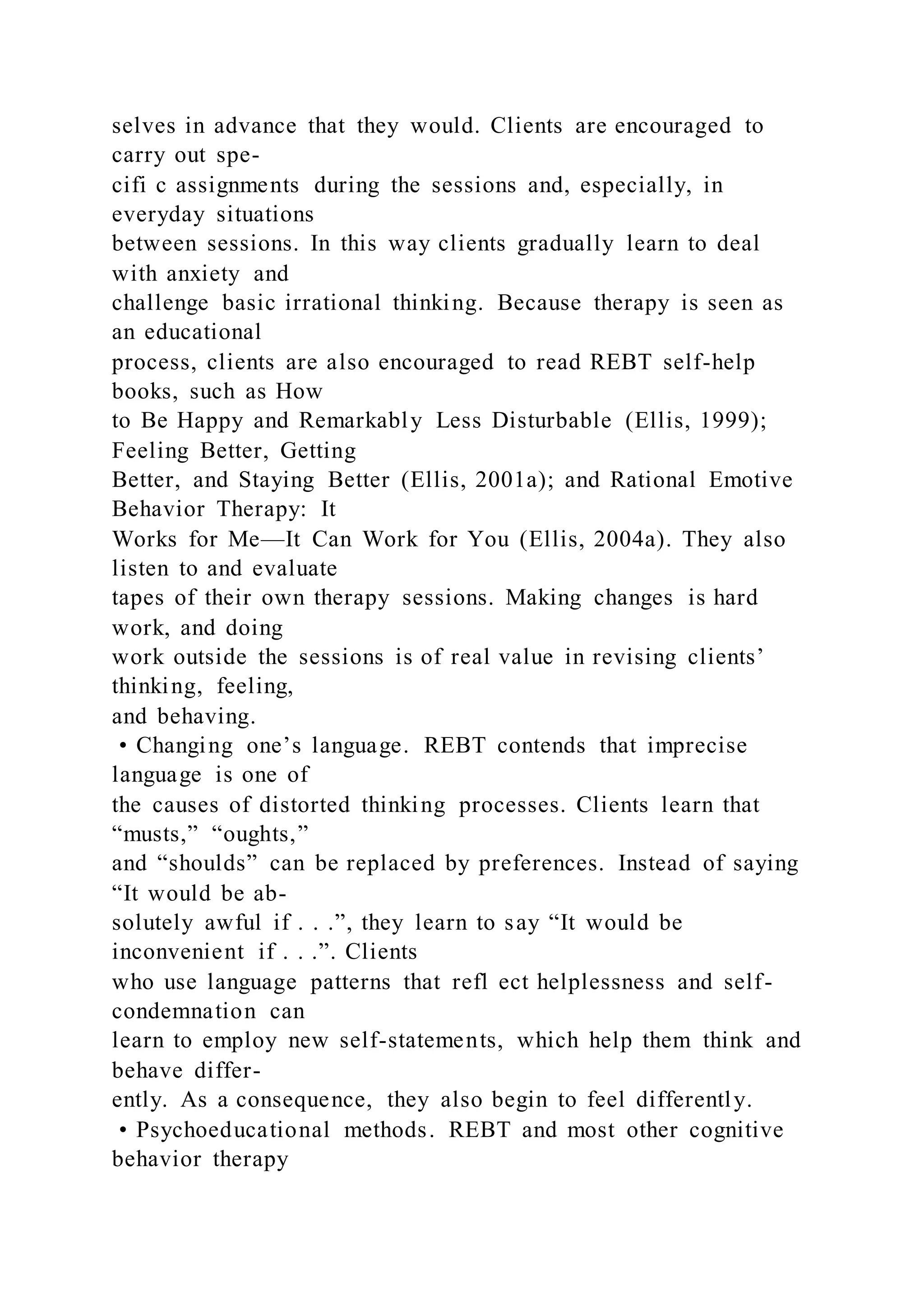 selves in advance that they would. Clients are encouraged to
carry out spe-
cifi c assignments during the sessions and, especially, in
everyday situations
between sessions. In this way clients gradually learn to deal
with anxiety and
challenge basic irrational thinking. Because therapy is seen as
an educational
process, clients are also encouraged to read REBT self-help
books, such as How
to Be Happy and Remarkably Less Disturbable (Ellis, 1999);
Feeling Better, Getting
Better, and Staying Better (Ellis, 2001a); and Rational Emotive
Behavior Therapy: It
Works for Me—It Can Work for You (Ellis, 2004a). They also
listen to and evaluate
tapes of their own therapy sessions. Making changes is hard
work, and doing
work outside the sessions is of real value in revising clients’
thinking, feeling,
and behaving.
• Changing one’s language. REBT contends that imprecise
language is one of
the causes of distorted thinking processes. Clients learn that
“musts,” “oughts,”
and “shoulds” can be replaced by preferences. Instead of saying
“It would be ab-
solutely awful if . . .”, they learn to say “It would be
inconvenient if . . .”. Clients
who use language patterns that refl ect helplessness and self-
condemnation can
learn to employ new self-statements, which help them think and
behave differ-
ently. As a consequence, they also begin to feel differently.
• Psychoeducational methods. REBT and most other cognitive
behavior therapy