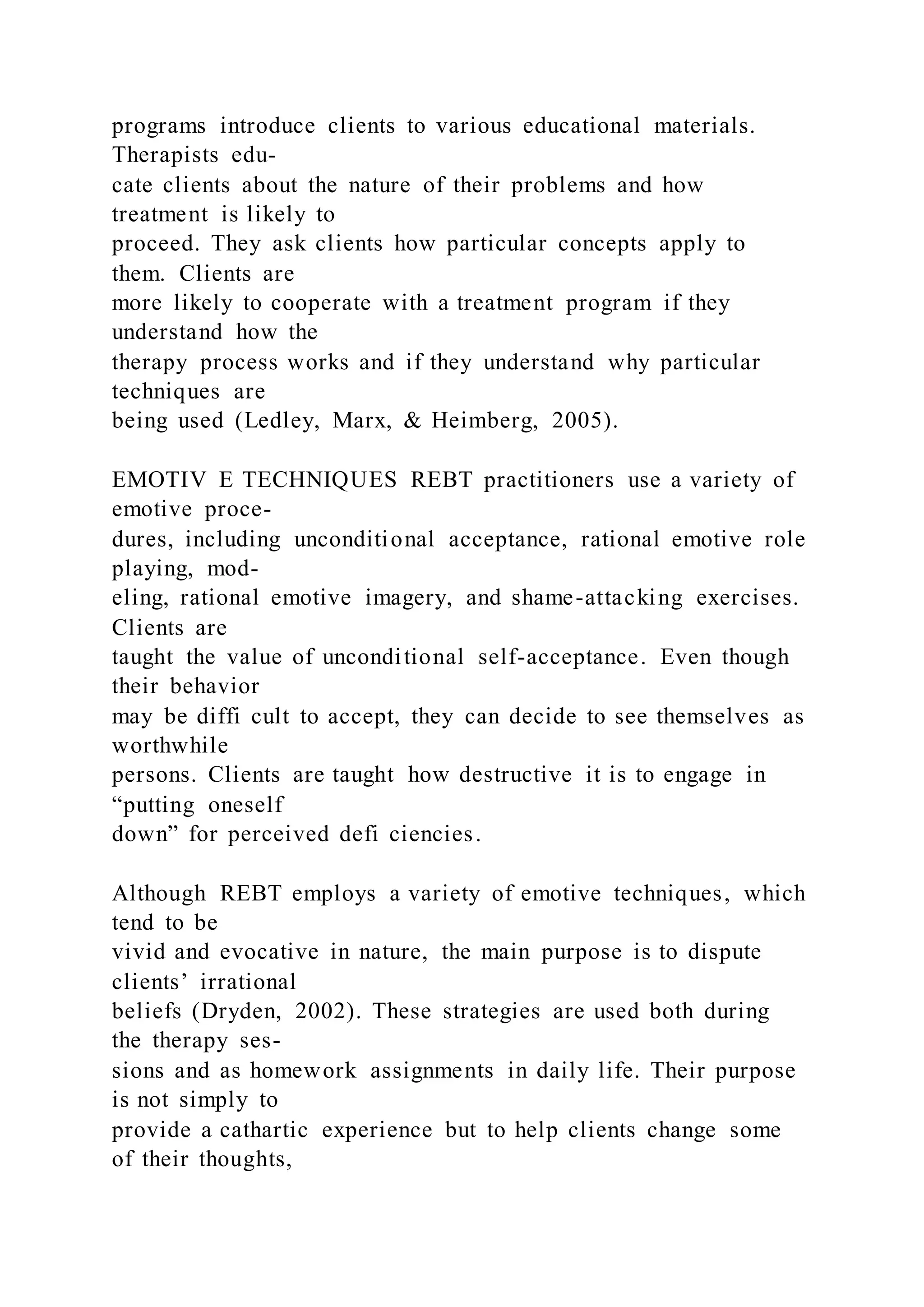 programs introduce clients to various educational materials.
Therapists edu-
cate clients about the nature of their problems and how
treatment is likely to
proceed. They ask clients how particular concepts apply to
them. Clients are
more likely to cooperate with a treatment program if they
understand how the
therapy process works and if they understand why particular
techniques are
being used (Ledley, Marx, & Heimberg, 2005).
EMOTIV E TECHNIQUES REBT practitioners use a variety of
emotive proce-
dures, including unconditional acceptance, rational emotive role
playing, mod-
eling, rational emotive imagery, and shame-attacking exercises.
Clients are
taught the value of unconditional self-acceptance. Even though
their behavior
may be diffi cult to accept, they can decide to see themselves as
worthwhile
persons. Clients are taught how destructive it is to engage in
“putting oneself
down” for perceived defi ciencies.
Although REBT employs a variety of emotive techniques, which
tend to be
vivid and evocative in nature, the main purpose is to dispute
clients’ irrational
beliefs (Dryden, 2002). These strategies are used both during
the therapy ses-
sions and as homework assignments in daily life. Their purpose
is not simply to
provide a cathartic experience but to help clients change some
of their thoughts,