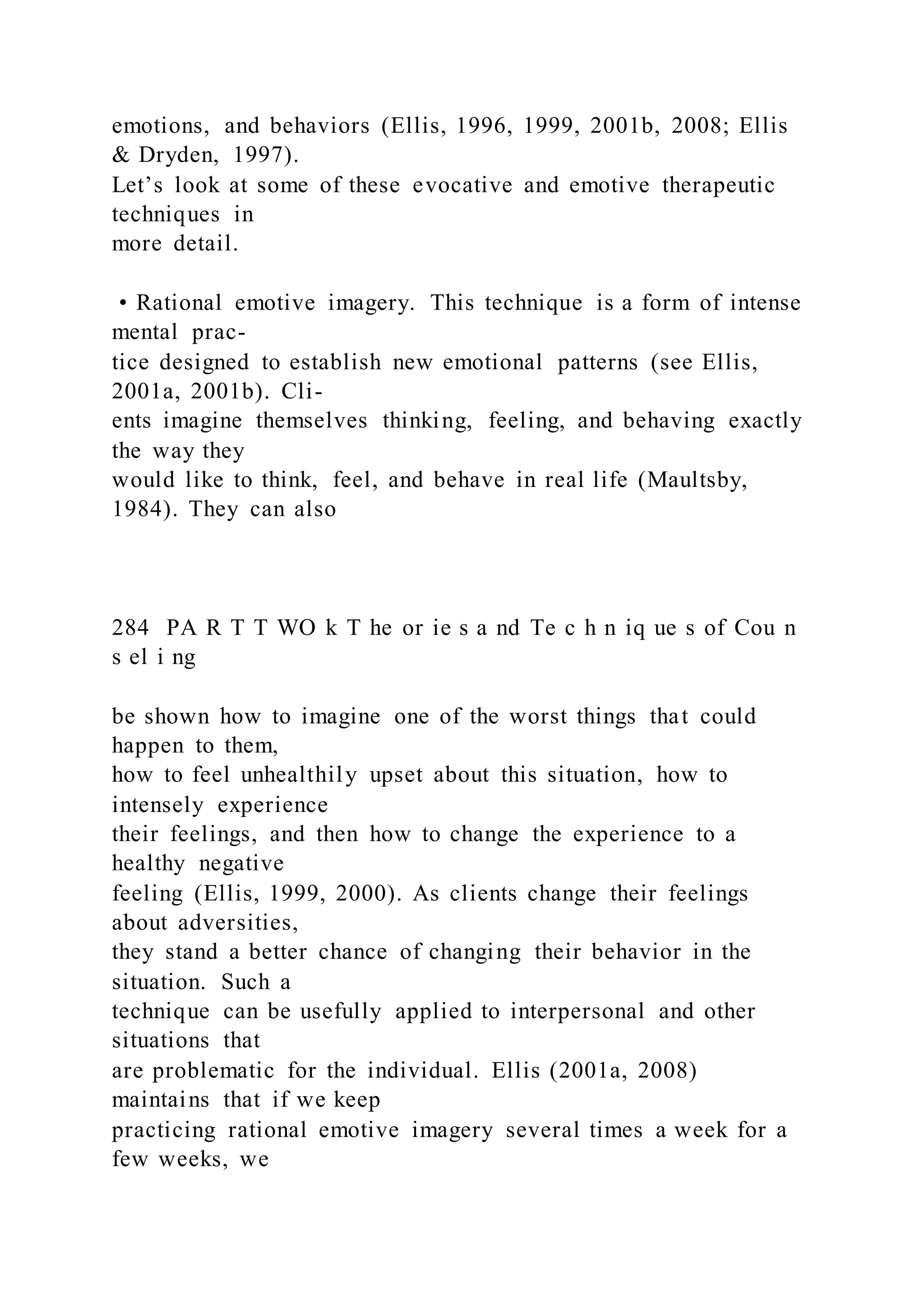 emotions, and behaviors (Ellis, 1996, 1999, 2001b, 2008; Ellis
& Dryden, 1997).
Let’s look at some of these evocative and emotive therapeutic
techniques in
more detail.
• Rational emotive imagery. This technique is a form of intense
mental prac-
tice designed to establish new emotional patterns (see Ellis,
2001a, 2001b). Cli-
ents imagine themselves thinking, feeling, and behaving exactly
the way they
would like to think, feel, and behave in real life (Maultsby,
1984). They can also
284 PA R T T WO k T he or ie s a nd Te c h n iq ue s of Cou n
s el i ng
be shown how to imagine one of the worst things that could
happen to them,
how to feel unhealthily upset about this situation, how to
intensely experience
their feelings, and then how to change the experience to a
healthy negative
feeling (Ellis, 1999, 2000). As clients change their feelings
about adversities,
they stand a better chance of changing their behavior in the
situation. Such a
technique can be usefully applied to interpersonal and other
situations that
are problematic for the individual. Ellis (2001a, 2008)
maintains that if we keep
practicing rational emotive imagery several times a week for a
few weeks, we