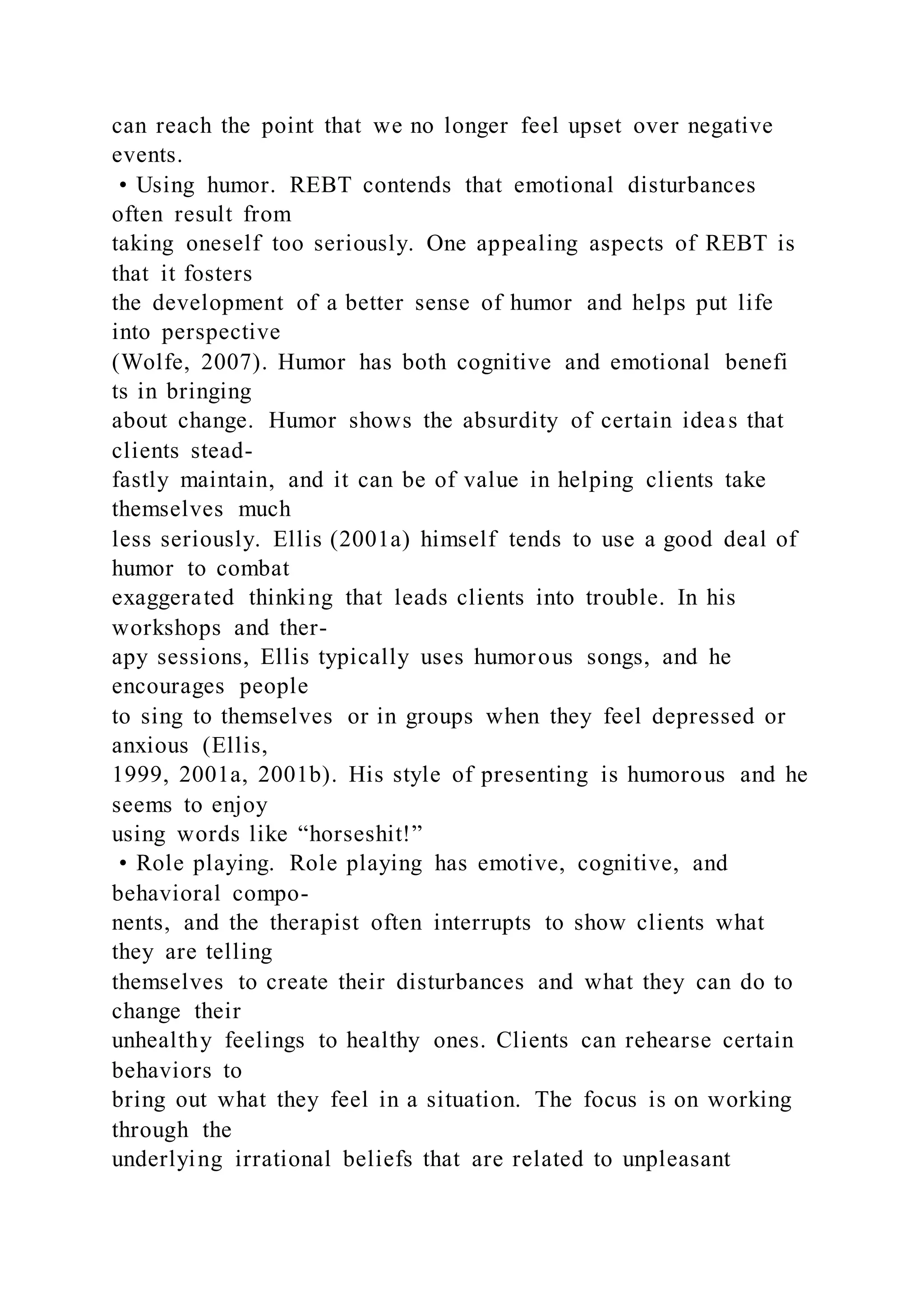 can reach the point that we no longer feel upset over negative
events.
• Using humor. REBT contends that emotional disturbances
often result from
taking oneself too seriously. One appealing aspects of REBT is
that it fosters
the development of a better sense of humor and helps put life
into perspective
(Wolfe, 2007). Humor has both cognitive and emotional benefi
ts in bringing
about change. Humor shows the absurdity of certain ideas that
clients stead-
fastly maintain, and it can be of value in helping clients take
themselves much
less seriously. Ellis (2001a) himself tends to use a good deal of
humor to combat
exaggerated thinking that leads clients into trouble. In his
workshops and ther-
apy sessions, Ellis typically uses humorous songs, and he
encourages people
to sing to themselves or in groups when they feel depressed or
anxious (Ellis,
1999, 2001a, 2001b). His style of presenting is humorous and he
seems to enjoy
using words like “horseshit!”
• Role playing. Role playing has emotive, cognitive, and
behavioral compo-
nents, and the therapist often interrupts to show clients what
they are telling
themselves to create their disturbances and what they can do to
change their
unhealthy feelings to healthy ones. Clients can rehearse certain
behaviors to
bring out what they feel in a situation. The focus is on working
through the
underlying irrational beliefs that are related to unpleasant