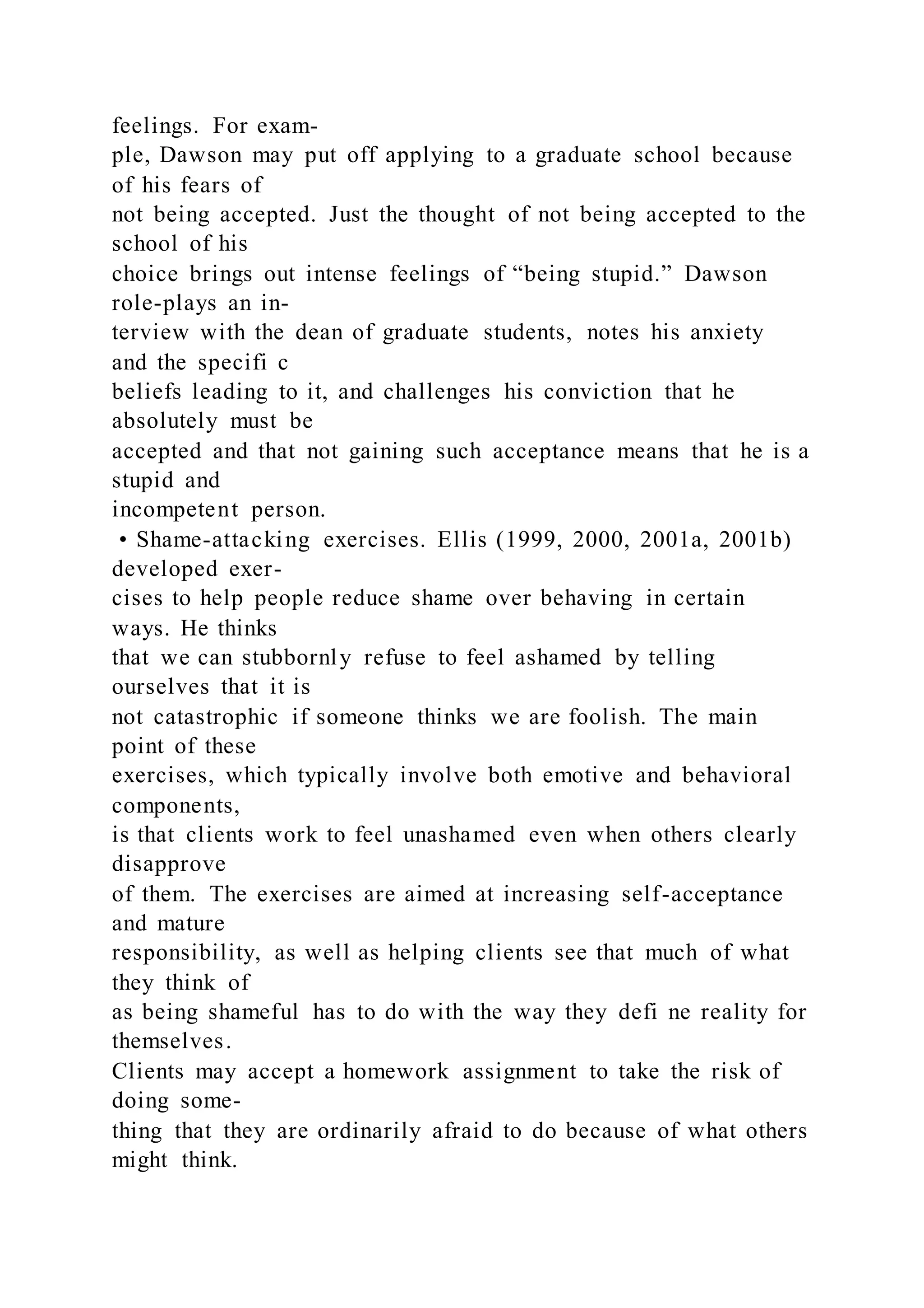 feelings. For exam-
ple, Dawson may put off applying to a graduate school because
of his fears of
not being accepted. Just the thought of not being accepted to the
school of his
choice brings out intense feelings of “being stupid.” Dawson
role-plays an in-
terview with the dean of graduate students, notes his anxiety
and the specifi c
beliefs leading to it, and challenges his conviction that he
absolutely must be
accepted and that not gaining such acceptance means that he is a
stupid and
incompetent person.
• Shame-attacking exercises. Ellis (1999, 2000, 2001a, 2001b)
developed exer-
cises to help people reduce shame over behaving in certain
ways. He thinks
that we can stubbornly refuse to feel ashamed by telling
ourselves that it is
not catastrophic if someone thinks we are foolish. The main
point of these
exercises, which typically involve both emotive and behavioral
components,
is that clients work to feel unashamed even when others clearly
disapprove
of them. The exercises are aimed at increasing self-acceptance
and mature
responsibility, as well as helping clients see that much of what
they think of
as being shameful has to do with the way they defi ne reality for
themselves.
Clients may accept a homework assignment to take the risk of
doing some-
thing that they are ordinarily afraid to do because of what others
might think.