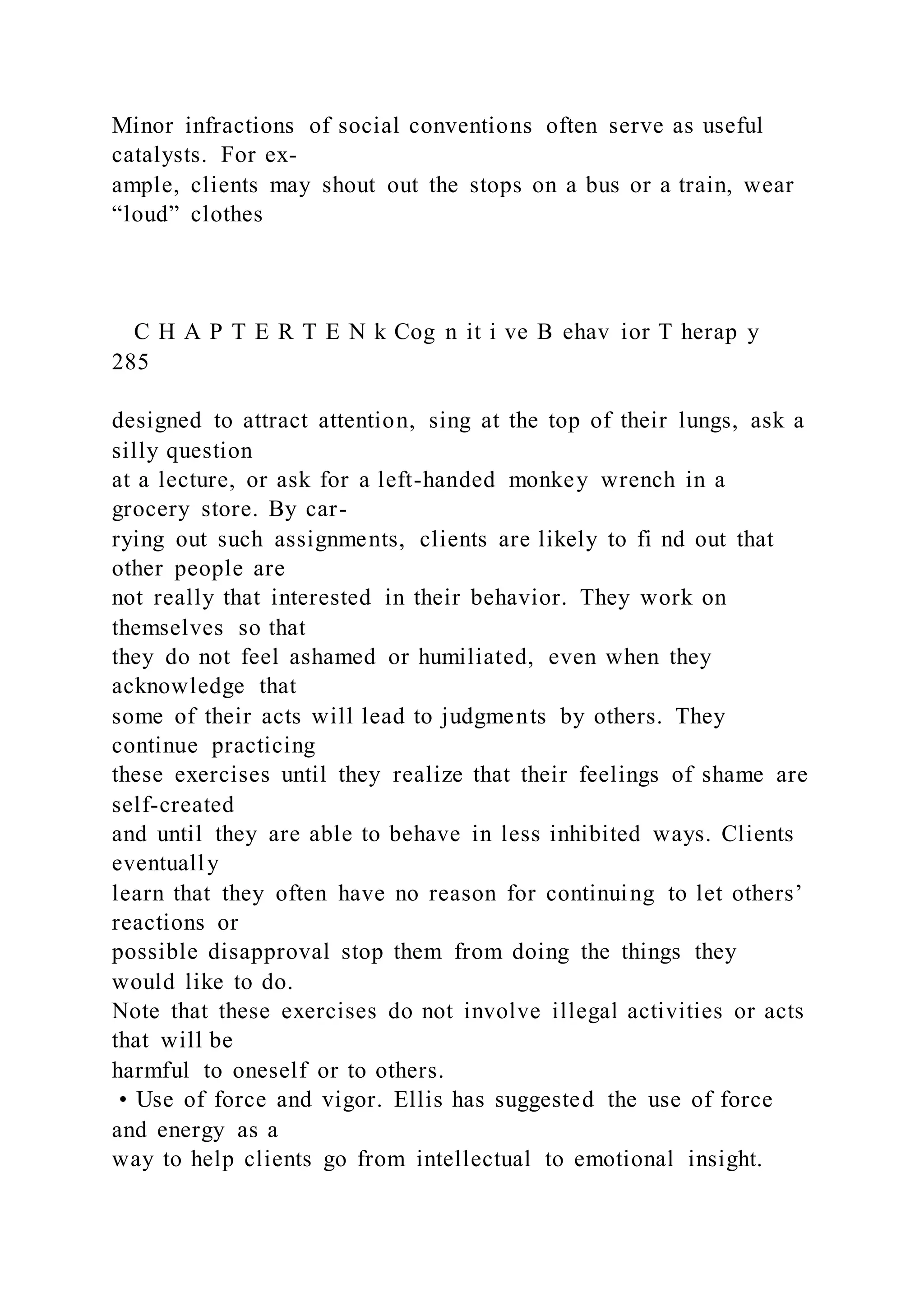 Minor infractions of social conventions often serve as useful
catalysts. For ex-
ample, clients may shout out the stops on a bus or a train, wear
“loud” clothes
C H A P T E R T E N k Cog n it i ve B ehav ior T herap y
285
designed to attract attention, sing at the top of their lungs, ask a
silly question
at a lecture, or ask for a left-handed monkey wrench in a
grocery store. By car-
rying out such assignments, clients are likely to fi nd out that
other people are
not really that interested in their behavior. They work on
themselves so that
they do not feel ashamed or humiliated, even when they
acknowledge that
some of their acts will lead to judgments by others. They
continue practicing
these exercises until they realize that their feelings of shame are
self-created
and until they are able to behave in less inhibited ways. Clients
eventually
learn that they often have no reason for continuing to let others’
reactions or
possible disapproval stop them from doing the things they
would like to do.
Note that these exercises do not involve illegal activities or acts
that will be
harmful to oneself or to others.
• Use of force and vigor. Ellis has suggested the use of force
and energy as a
way to help clients go from intellectual to emotional insight.