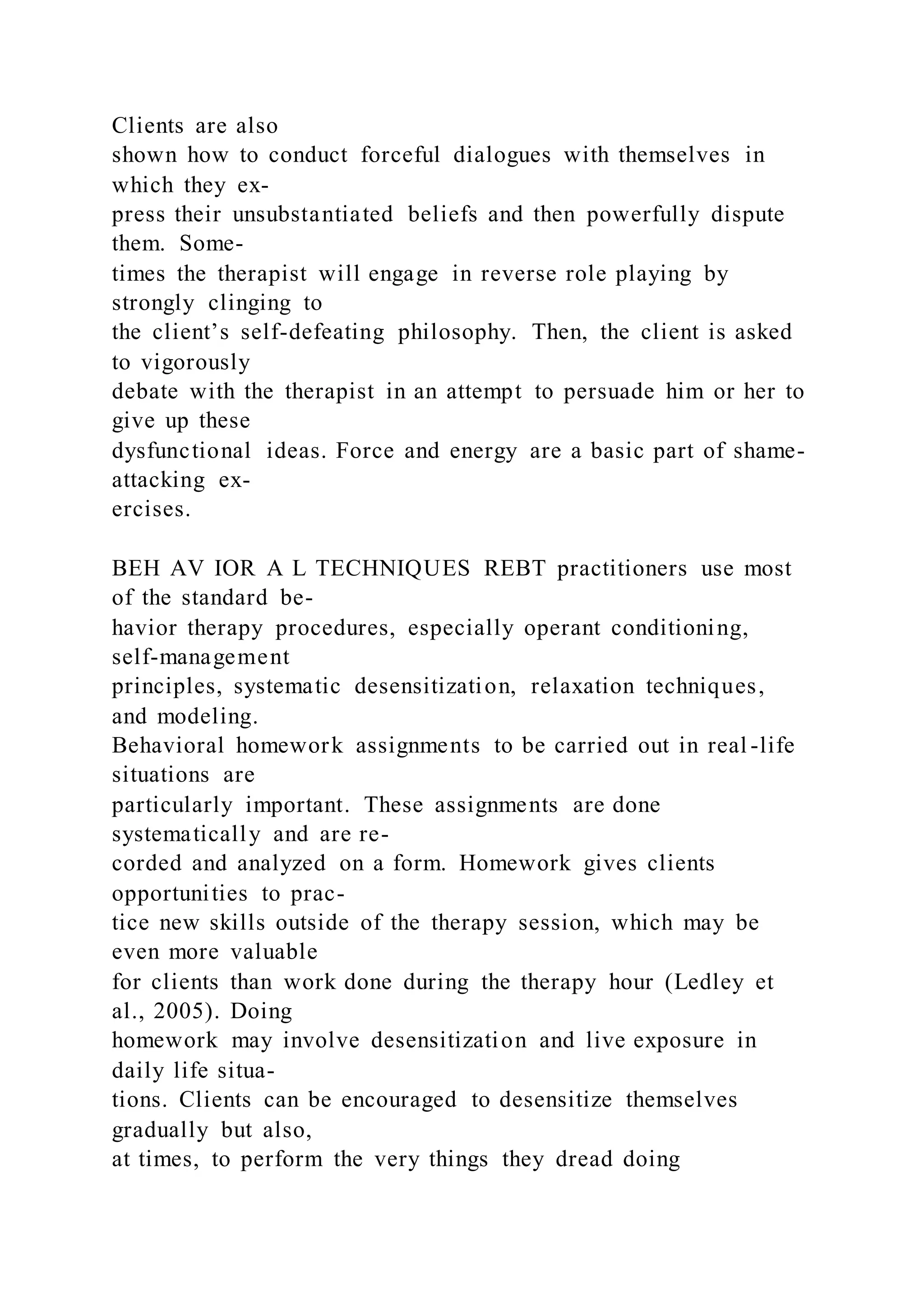 Clients are also
shown how to conduct forceful dialogues with themselves in
which they ex-
press their unsubstantiated beliefs and then powerfully dispute
them. Some-
times the therapist will engage in reverse role playing by
strongly clinging to
the client’s self-defeating philosophy. Then, the client is asked
to vigorously
debate with the therapist in an attempt to persuade him or her to
give up these
dysfunctional ideas. Force and energy are a basic part of shame-
attacking ex-
ercises.
BEH AV IOR A L TECHNIQUES REBT practitioners use most
of the standard be-
havior therapy procedures, especially operant conditioning,
self-management
principles, systematic desensitization, relaxation techniques,
and modeling.
Behavioral homework assignments to be carried out in real -life
situations are
particularly important. These assignments are done
systematically and are re-
corded and analyzed on a form. Homework gives clients
opportunities to prac-
tice new skills outside of the therapy session, which may be
even more valuable
for clients than work done during the therapy hour (Ledley et
al., 2005). Doing
homework may involve desensitization and live exposure in
daily life situa-
tions. Clients can be encouraged to desensitize themselves
gradually but also,
at times, to perform the very things they dread doing
