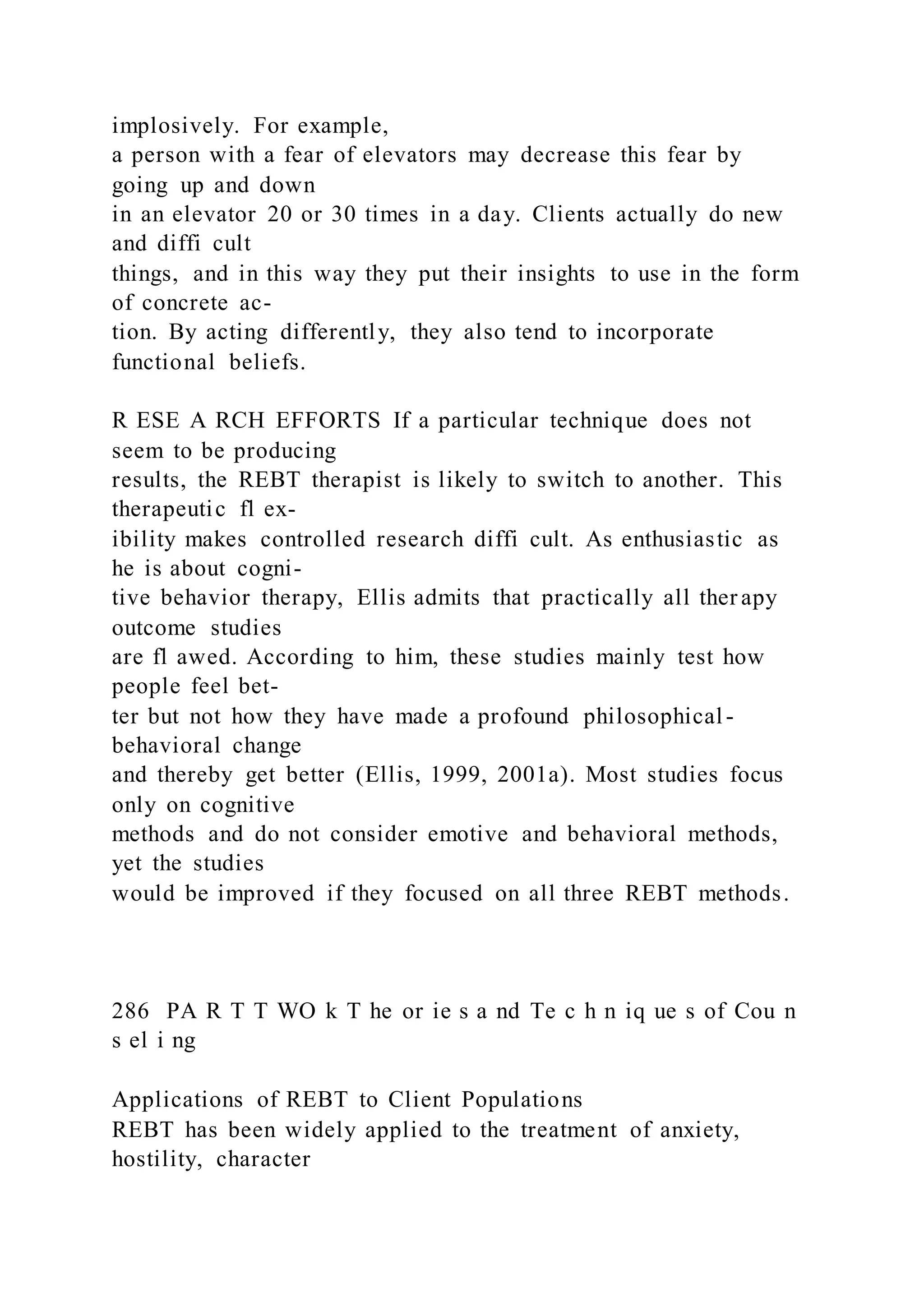 implosively. For example,
a person with a fear of elevators may decrease this fear by
going up and down
in an elevator 20 or 30 times in a day. Clients actually do new
and diffi cult
things, and in this way they put their insights to use in the form
of concrete ac-
tion. By acting differently, they also tend to incorporate
functional beliefs.
R ESE A RCH EFFORTS If a particular technique does not
seem to be producing
results, the REBT therapist is likely to switch to another. This
therapeutic fl ex-
ibility makes controlled research diffi cult. As enthusiastic as
he is about cogni-
tive behavior therapy, Ellis admits that practically all ther apy
outcome studies
are fl awed. According to him, these studies mainly test how
people feel bet-
ter but not how they have made a profound philosophical-
behavioral change
and thereby get better (Ellis, 1999, 2001a). Most studies focus
only on cognitive
methods and do not consider emotive and behavioral methods,
yet the studies
would be improved if they focused on all three REBT methods.
286 PA R T T WO k T he or ie s a nd Te c h n iq ue s of Cou n
s el i ng
Applications of REBT to Client Populations
REBT has been widely applied to the treatment of anxiety,
hostility, character