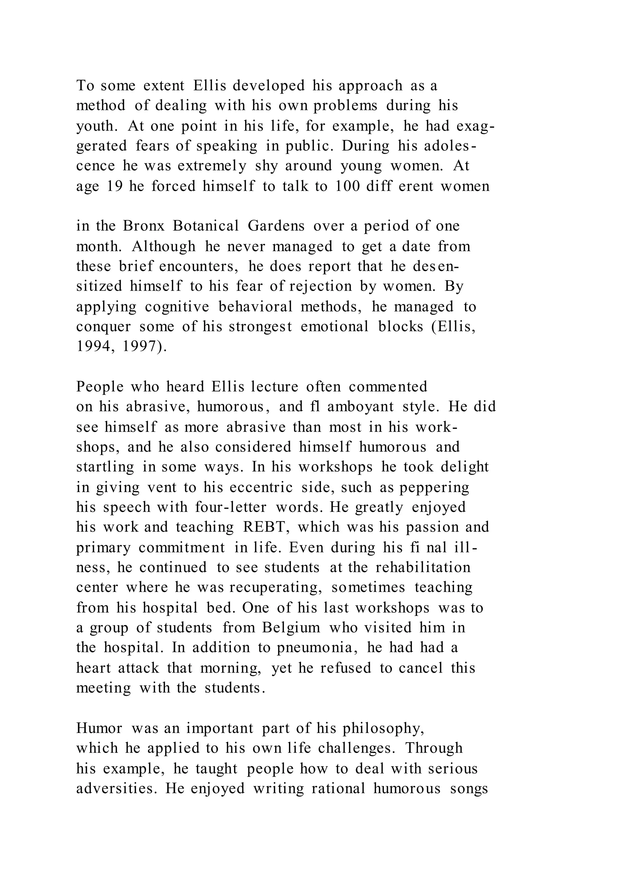 To some extent Ellis developed his approach as a
method of dealing with his own problems during his
youth. At one point in his life, for example, he had exag-
gerated fears of speaking in public. During his adoles-
cence he was extremely shy around young women. At
age 19 he forced himself to talk to 100 diff erent women
in the Bronx Botanical Gardens over a period of one
month. Although he never managed to get a date from
these brief encounters, he does report that he desen-
sitized himself to his fear of rejection by women. By
applying cognitive behavioral methods, he managed to
conquer some of his strongest emotional blocks (Ellis,
1994, 1997).
People who heard Ellis lecture often commented
on his abrasive, humorous, and fl amboyant style. He did
see himself as more abrasive than most in his work-
shops, and he also considered himself humorous and
startling in some ways. In his workshops he took delight
in giving vent to his eccentric side, such as peppering
his speech with four-letter words. He greatly enjoyed
his work and teaching REBT, which was his passion and
primary commitment in life. Even during his fi nal ill-
ness, he continued to see students at the rehabilitation
center where he was recuperating, sometimes teaching
from his hospital bed. One of his last workshops was to
a group of students from Belgium who visited him in
the hospital. In addition to pneumonia, he had had a
heart attack that morning, yet he refused to cancel this
meeting with the students.
Humor was an important part of his philosophy,
which he applied to his own life challenges. Through
his example, he taught people how to deal with serious
adversities. He enjoyed writing rational humorous songs