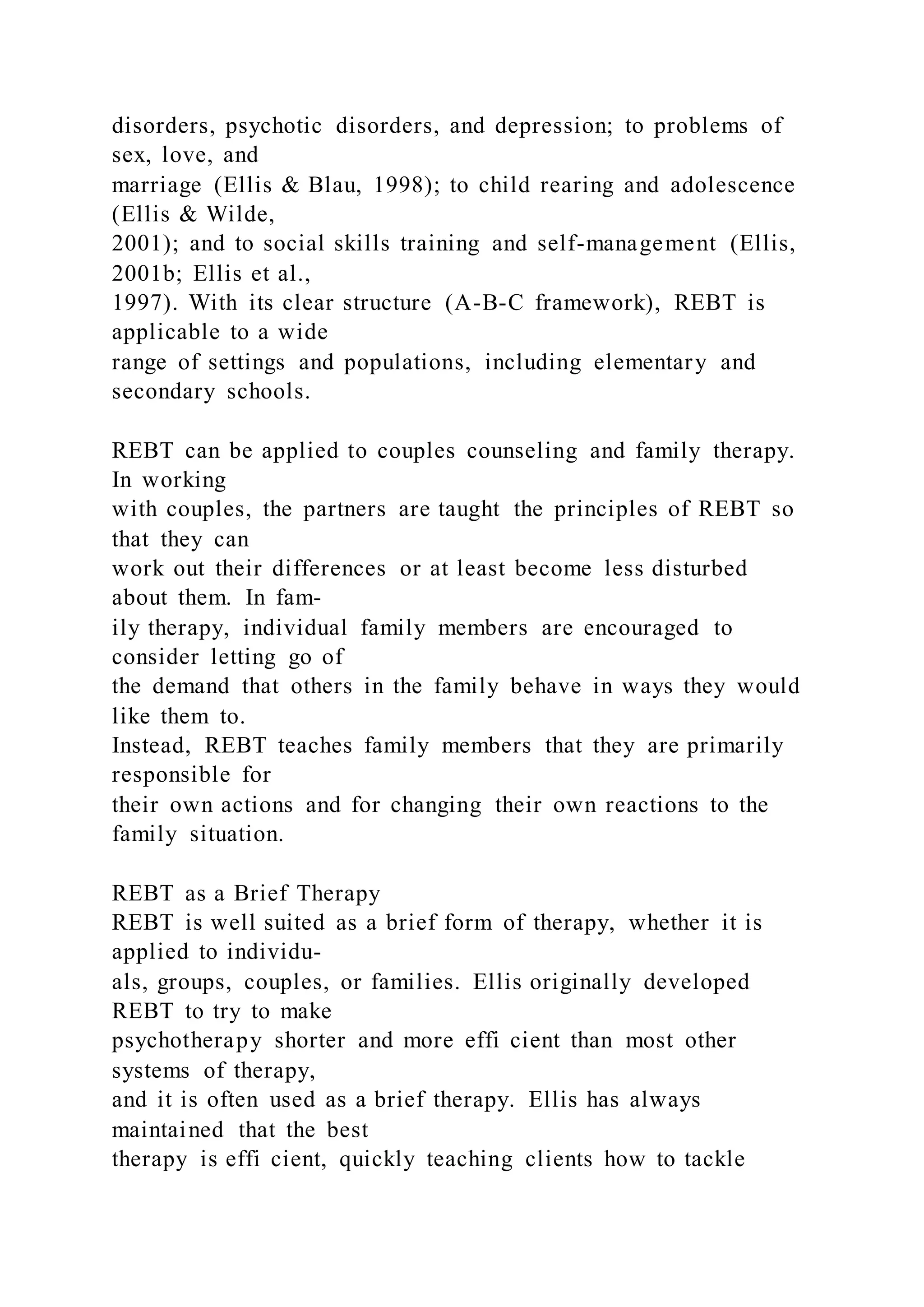 disorders, psychotic disorders, and depression; to problems of
sex, love, and
marriage (Ellis & Blau, 1998); to child rearing and adolescence
(Ellis & Wilde,
2001); and to social skills training and self-management (Ellis,
2001b; Ellis et al.,
1997). With its clear structure (A-B-C framework), REBT is
applicable to a wide
range of settings and populations, including elementary and
secondary schools.
REBT can be applied to couples counseling and family therapy.
In working
with couples, the partners are taught the principles of REBT so
that they can
work out their differences or at least become less disturbed
about them. In fam-
ily therapy, individual family members are encouraged to
consider letting go of
the demand that others in the family behave in ways they would
like them to.
Instead, REBT teaches family members that they are primarily
responsible for
their own actions and for changing their own reactions to the
family situation.
REBT as a Brief Therapy
REBT is well suited as a brief form of therapy, whether it is
applied to individu-
als, groups, couples, or families. Ellis originally developed
REBT to try to make
psychotherapy shorter and more effi cient than most other
systems of therapy,
and it is often used as a brief therapy. Ellis has always
maintained that the best
therapy is effi cient, quickly teaching clients how to tackle