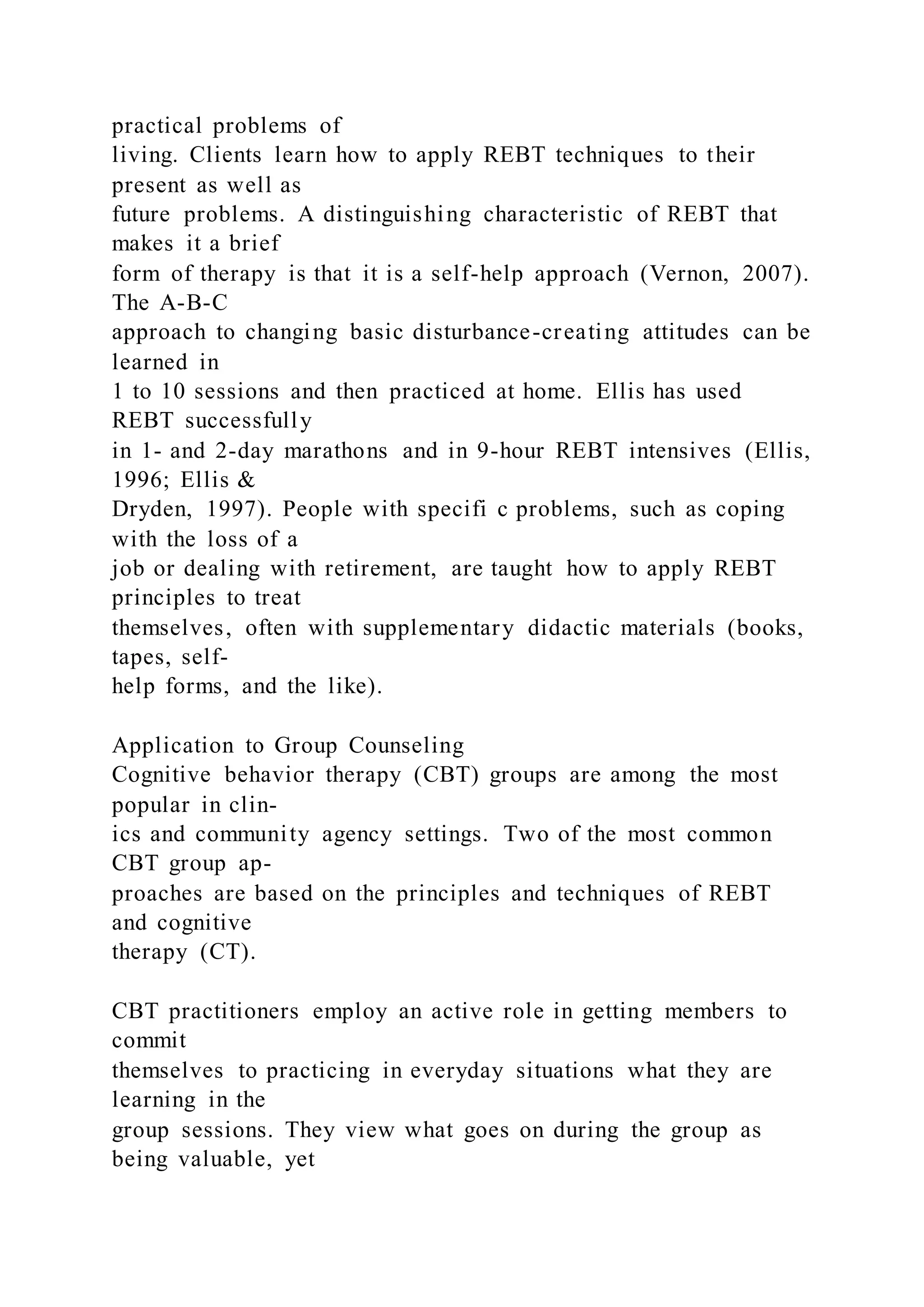 practical problems of
living. Clients learn how to apply REBT techniques to their
present as well as
future problems. A distinguishing characteristic of REBT that
makes it a brief
form of therapy is that it is a self-help approach (Vernon, 2007).
The A-B-C
approach to changing basic disturbance-creating attitudes can be
learned in
1 to 10 sessions and then practiced at home. Ellis has used
REBT successfully
in 1- and 2-day marathons and in 9-hour REBT intensives (Ellis,
1996; Ellis &
Dryden, 1997). People with specifi c problems, such as coping
with the loss of a
job or dealing with retirement, are taught how to apply REBT
principles to treat
themselves, often with supplementary didactic materials (books,
tapes, self-
help forms, and the like).
Application to Group Counseling
Cognitive behavior therapy (CBT) groups are among the most
popular in clin-
ics and community agency settings. Two of the most common
CBT group ap-
proaches are based on the principles and techniques of REBT
and cognitive
therapy (CT).
CBT practitioners employ an active role in getting members to
commit
themselves to practicing in everyday situations what they are
learning in the
group sessions. They view what goes on during the group as
being valuable, yet