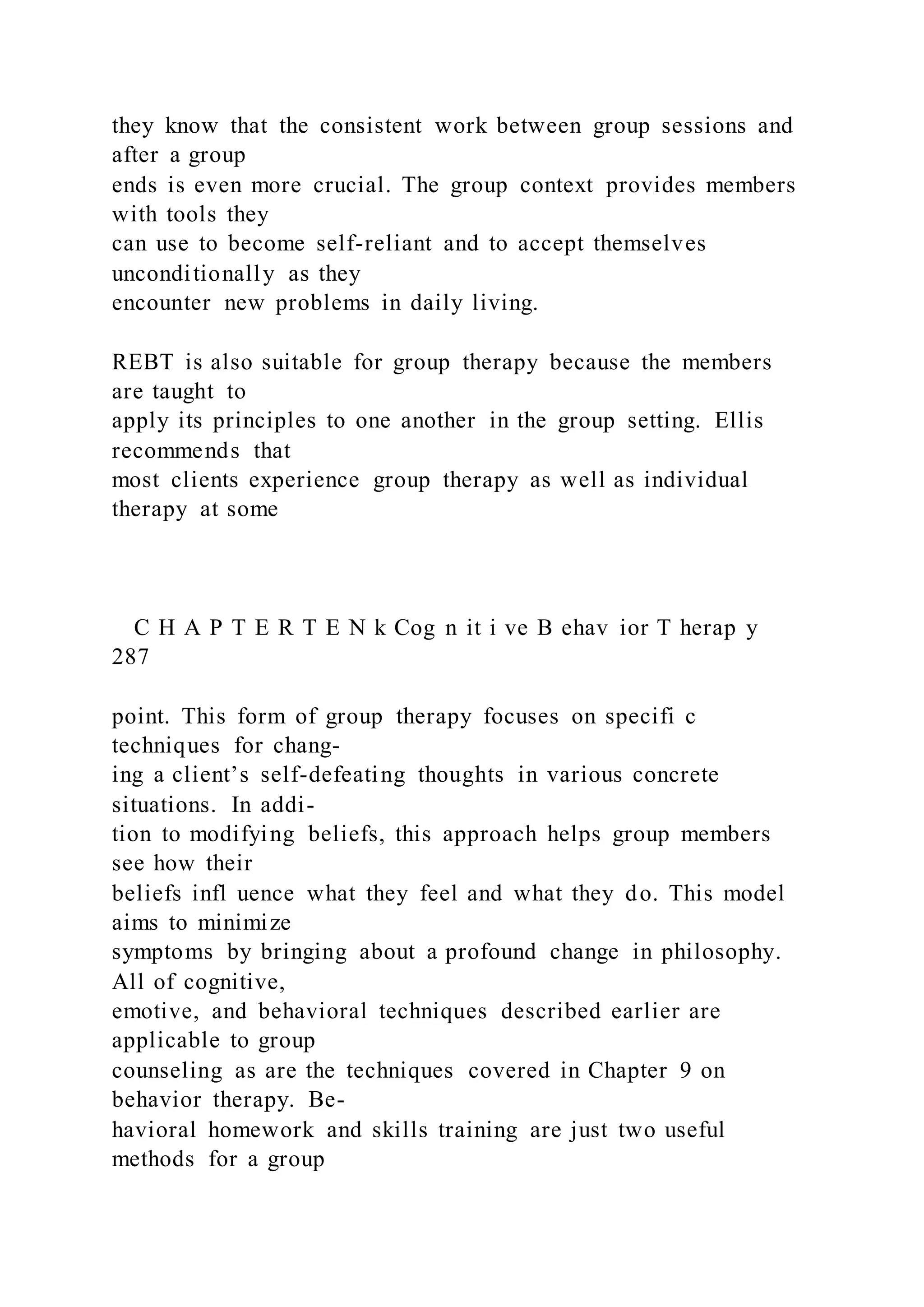 they know that the consistent work between group sessions and
after a group
ends is even more crucial. The group context provides members
with tools they
can use to become self-reliant and to accept themselves
unconditionally as they
encounter new problems in daily living.
REBT is also suitable for group therapy because the members
are taught to
apply its principles to one another in the group setting. Ellis
recommends that
most clients experience group therapy as well as individual
therapy at some
C H A P T E R T E N k Cog n it i ve B ehav ior T herap y
287
point. This form of group therapy focuses on specifi c
techniques for chang-
ing a client’s self-defeating thoughts in various concrete
situations. In addi-
tion to modifying beliefs, this approach helps group members
see how their
beliefs infl uence what they feel and what they do. This model
aims to minimize
symptoms by bringing about a profound change in philosophy.
All of cognitive,
emotive, and behavioral techniques described earlier are
applicable to group
counseling as are the techniques covered in Chapter 9 on
behavior therapy. Be-
havioral homework and skills training are just two useful
methods for a group