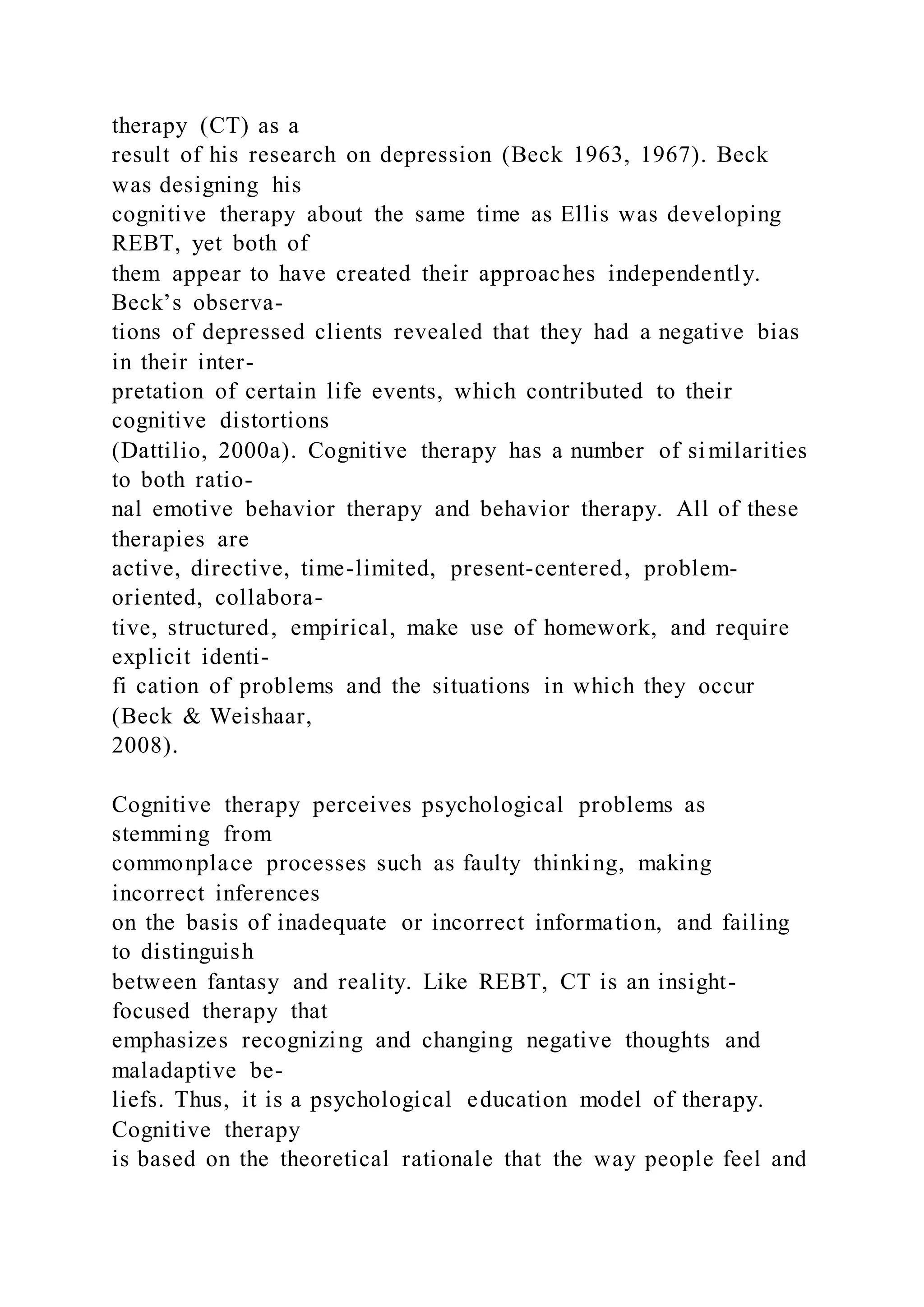 therapy (CT) as a
result of his research on depression (Beck 1963, 1967). Beck
was designing his
cognitive therapy about the same time as Ellis was developing
REBT, yet both of
them appear to have created their approaches independently.
Beck’s observa-
tions of depressed clients revealed that they had a negative bias
in their inter-
pretation of certain life events, which contributed to their
cognitive distortions
(Dattilio, 2000a). Cognitive therapy has a number of similarities
to both ratio-
nal emotive behavior therapy and behavior therapy. All of these
therapies are
active, directive, time-limited, present-centered, problem-
oriented, collabora-
tive, structured, empirical, make use of homework, and require
explicit identi-
fi cation of problems and the situations in which they occur
(Beck & Weishaar,
2008).
Cognitive therapy perceives psychological problems as
stemming from
commonplace processes such as faulty thinking, making
incorrect inferences
on the basis of inadequate or incorrect information, and failing
to distinguish
between fantasy and reality. Like REBT, CT is an insight-
focused therapy that
emphasizes recognizing and changing negative thoughts and
maladaptive be-
liefs. Thus, it is a psychological education model of therapy.
Cognitive therapy
is based on the theoretical rationale that the way people feel and