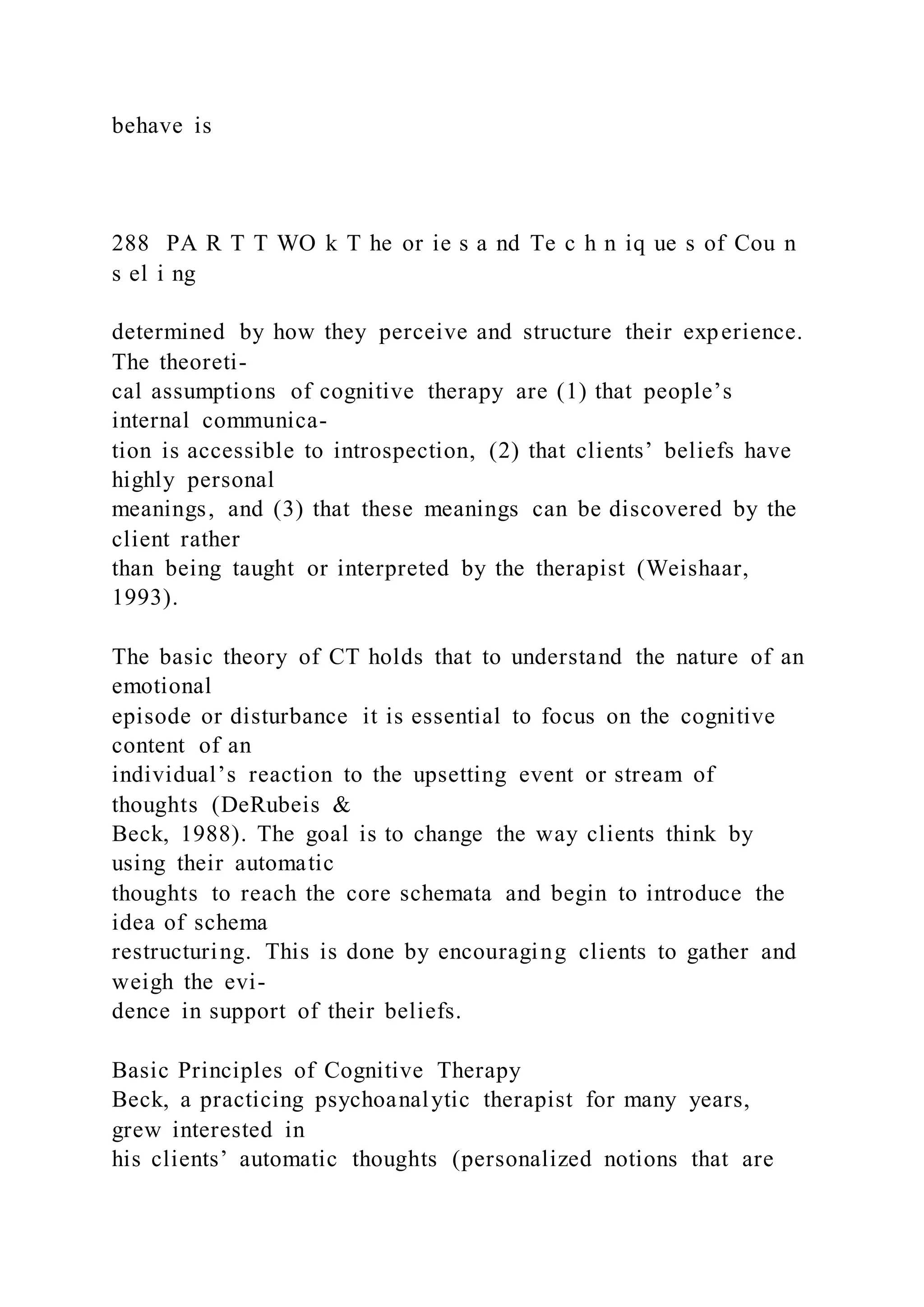 behave is
288 PA R T T WO k T he or ie s a nd Te c h n iq ue s of Cou n
s el i ng
determined by how they perceive and structure their experience.
The theoreti-
cal assumptions of cognitive therapy are (1) that people’s
internal communica-
tion is accessible to introspection, (2) that clients’ beliefs have
highly personal
meanings, and (3) that these meanings can be discovered by the
client rather
than being taught or interpreted by the therapist (Weishaar,
1993).
The basic theory of CT holds that to understand the nature of an
emotional
episode or disturbance it is essential to focus on the cognitive
content of an
individual’s reaction to the upsetting event or stream of
thoughts (DeRubeis &
Beck, 1988). The goal is to change the way clients think by
using their automatic
thoughts to reach the core schemata and begin to introduce the
idea of schema
restructuring. This is done by encouraging clients to gather and
weigh the evi-
dence in support of their beliefs.
Basic Principles of Cognitive Therapy
Beck, a practicing psychoanalytic therapist for many years,
grew interested in
his clients’ automatic thoughts (personalized notions that are