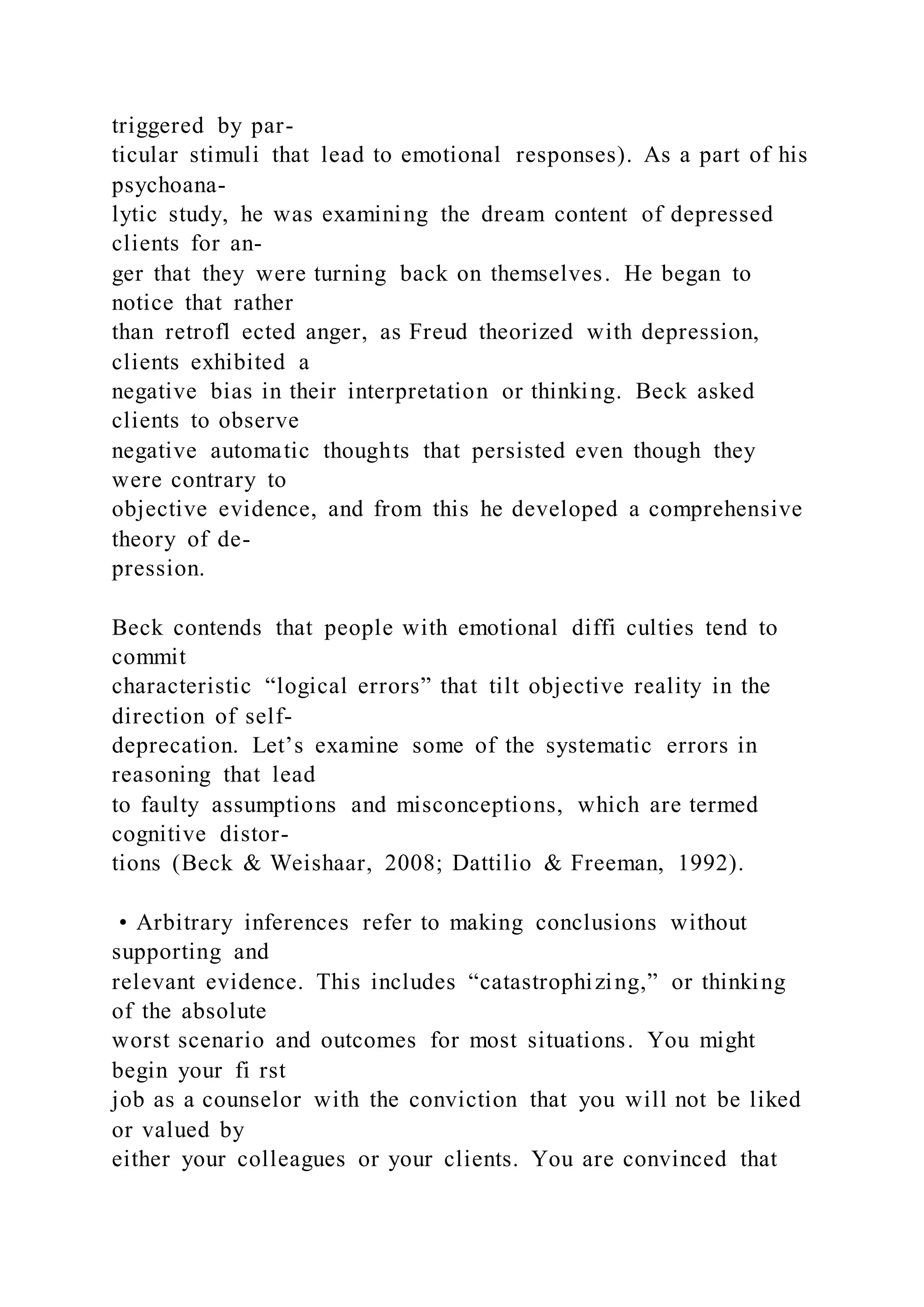 triggered by par-
ticular stimuli that lead to emotional responses). As a part of his
psychoana-
lytic study, he was examining the dream content of depressed
clients for an-
ger that they were turning back on themselves. He began to
notice that rather
than retrofl ected anger, as Freud theorized with depression,
clients exhibited a
negative bias in their interpretation or thinking. Beck asked
clients to observe
negative automatic thoughts that persisted even though they
were contrary to
objective evidence, and from this he developed a comprehensive
theory of de-
pression.
Beck contends that people with emotional diffi culties tend to
commit
characteristic “logical errors” that tilt objective reality in the
direction of self-
deprecation. Let’s examine some of the systematic errors in
reasoning that lead
to faulty assumptions and misconceptions, which are termed
cognitive distor-
tions (Beck & Weishaar, 2008; Dattilio & Freeman, 1992).
• Arbitrary inferences refer to making conclusions without
supporting and
relevant evidence. This includes “catastrophizing,” or thinking
of the absolute
worst scenario and outcomes for most situations. You might
begin your fi rst
job as a counselor with the conviction that you will not be liked
or valued by
either your colleagues or your clients. You are convinced that