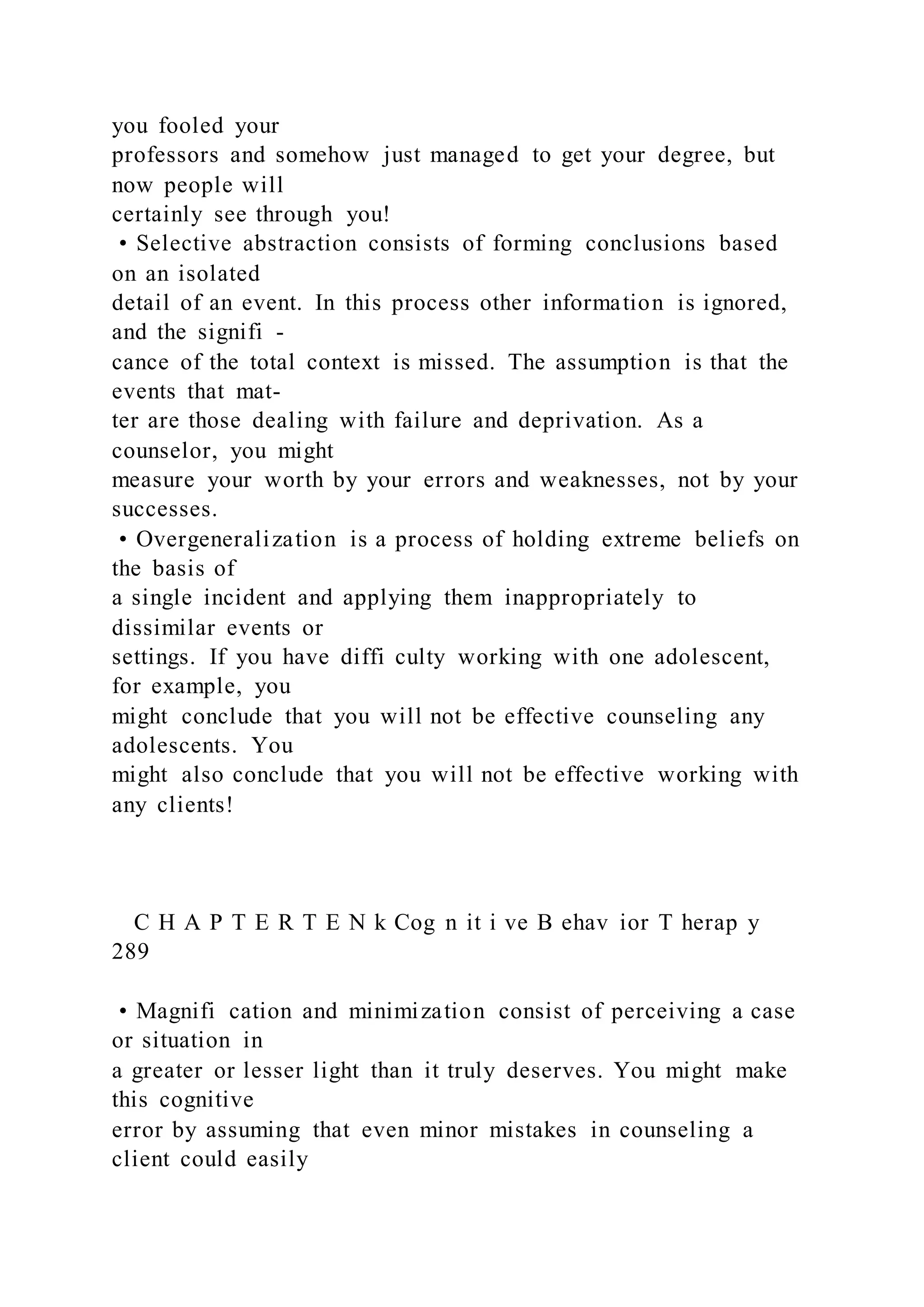 you fooled your
professors and somehow just managed to get your degree, but
now people will
certainly see through you!
• Selective abstraction consists of forming conclusions based
on an isolated
detail of an event. In this process other information is ignored,
and the signifi -
cance of the total context is missed. The assumption is that the
events that mat-
ter are those dealing with failure and deprivation. As a
counselor, you might
measure your worth by your errors and weaknesses, not by your
successes.
• Overgeneralization is a process of holding extreme beliefs on
the basis of
a single incident and applying them inappropriately to
dissimilar events or
settings. If you have diffi culty working with one adolescent,
for example, you
might conclude that you will not be effective counseling any
adolescents. You
might also conclude that you will not be effective working with
any clients!
C H A P T E R T E N k Cog n it i ve B ehav ior T herap y
289
• Magnifi cation and minimization consist of perceiving a case
or situation in
a greater or lesser light than it truly deserves. You might make
this cognitive
error by assuming that even minor mistakes in counseling a
client could easily