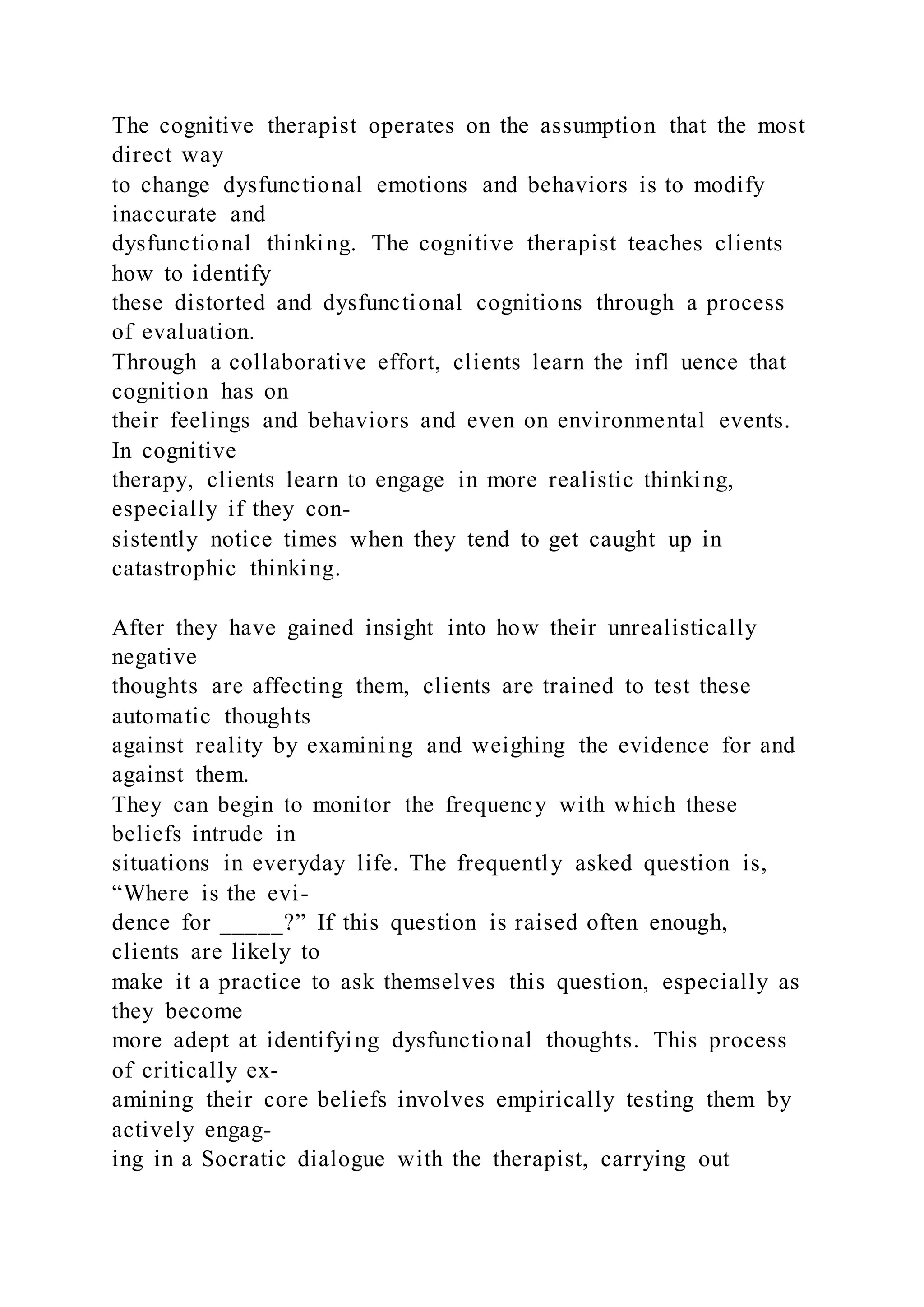 The cognitive therapist operates on the assumption that the most
direct way
to change dysfunctional emotions and behaviors is to modify
inaccurate and
dysfunctional thinking. The cognitive therapist teaches clients
how to identify
these distorted and dysfunctional cognitions through a process
of evaluation.
Through a collaborative effort, clients learn the infl uence that
cognition has on
their feelings and behaviors and even on environmental events.
In cognitive
therapy, clients learn to engage in more realistic thinking,
especially if they con-
sistently notice times when they tend to get caught up in
catastrophic thinking.
After they have gained insight into how their unrealistically
negative
thoughts are affecting them, clients are trained to test these
automatic thoughts
against reality by examining and weighing the evidence for and
against them.
They can begin to monitor the frequency with which these
beliefs intrude in
situations in everyday life. The frequently asked question is,
“Where is the evi-
dence for _____?” If this question is raised often enough,
clients are likely to
make it a practice to ask themselves this question, especially as
they become
more adept at identifying dysfunctional thoughts. This process
of critically ex-
amining their core beliefs involves empirically testing them by
actively engag-
ing in a Socratic dialogue with the therapist, carrying out