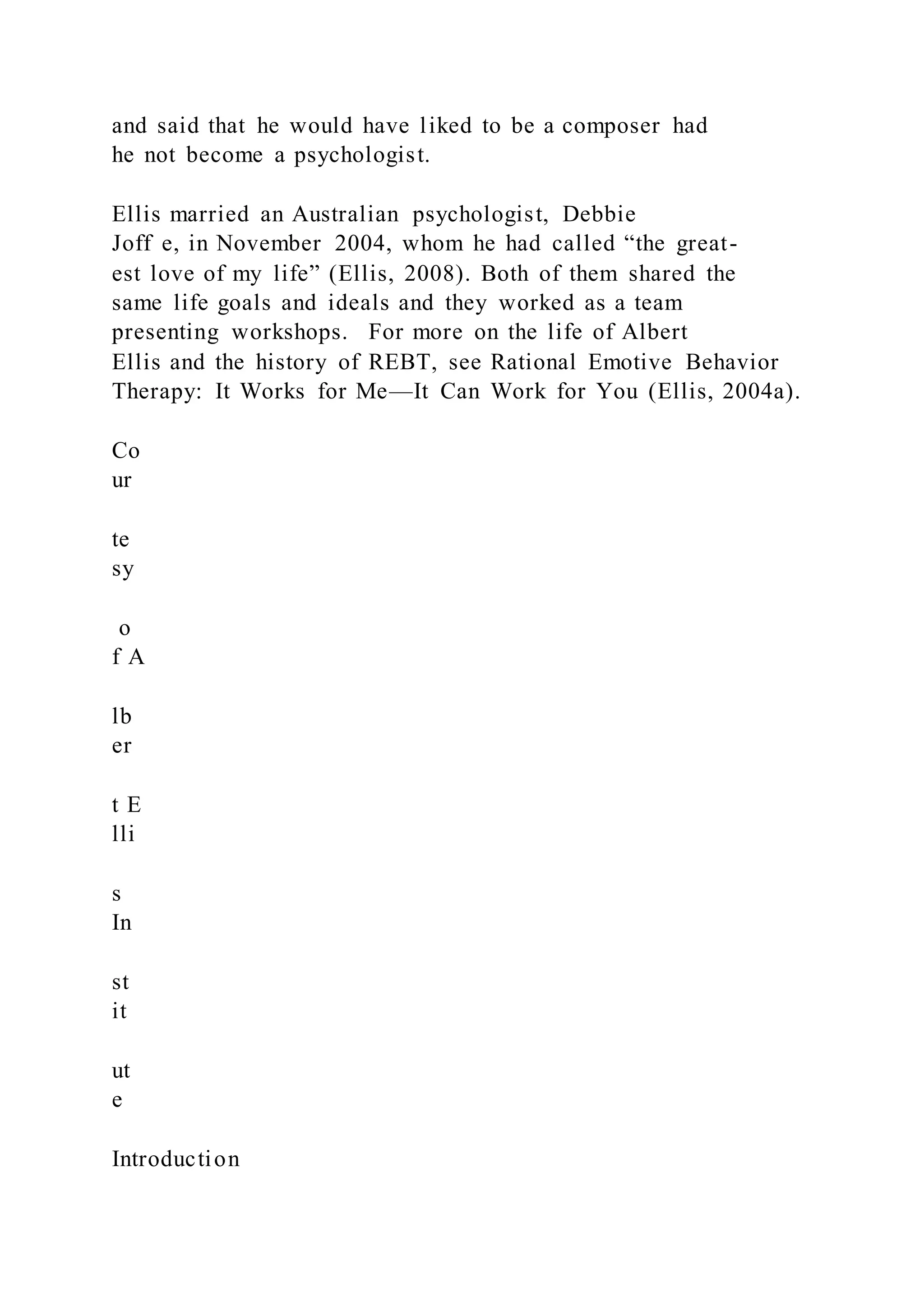 and said that he would have liked to be a composer had
he not become a psychologist.
Ellis married an Australian psychologist, Debbie
Joff e, in November 2004, whom he had called “the great-
est love of my life” (Ellis, 2008). Both of them shared the
same life goals and ideals and they worked as a team
presenting workshops. For more on the life of Albert
Ellis and the history of REBT, see Rational Emotive Behavior
Therapy: It Works for Me—It Can Work for You (Ellis, 2004a).
Co
ur
te
sy
o
f A
lb
er
t E
lli
s
In
st
it
ut
e
Introduction