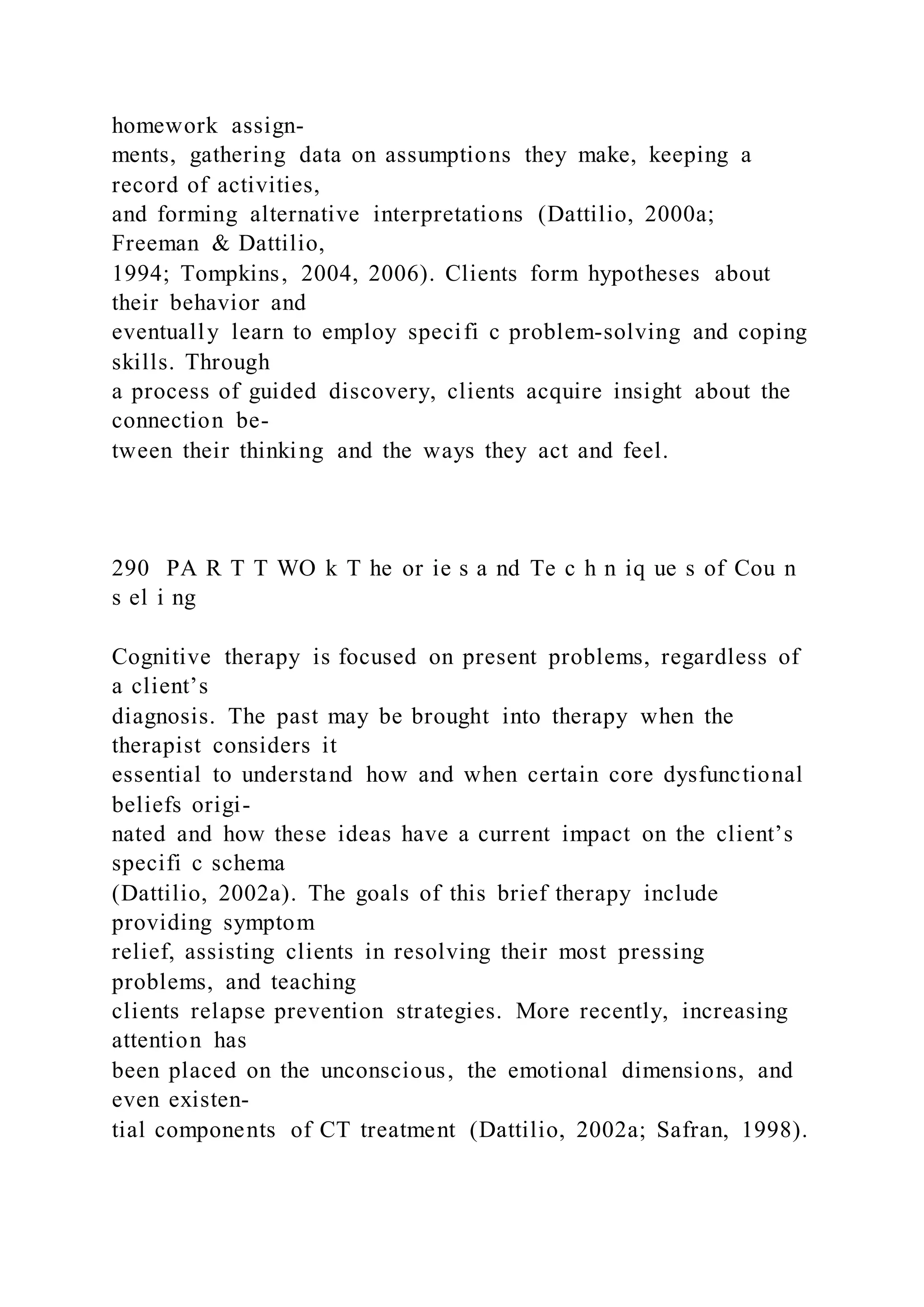 homework assign-
ments, gathering data on assumptions they make, keeping a
record of activities,
and forming alternative interpretations (Dattilio, 2000a;
Freeman & Dattilio,
1994; Tompkins, 2004, 2006). Clients form hypotheses about
their behavior and
eventually learn to employ specifi c problem-solving and coping
skills. Through
a process of guided discovery, clients acquire insight about the
connection be-
tween their thinking and the ways they act and feel.
290 PA R T T WO k T he or ie s a nd Te c h n iq ue s of Cou n
s el i ng
Cognitive therapy is focused on present problems, regardless of
a client’s
diagnosis. The past may be brought into therapy when the
therapist considers it
essential to understand how and when certain core dysfunctional
beliefs origi-
nated and how these ideas have a current impact on the client’s
specifi c schema
(Dattilio, 2002a). The goals of this brief therapy include
providing symptom
relief, assisting clients in resolving their most pressing
problems, and teaching
clients relapse prevention strategies. More recently, increasing
attention has
been placed on the unconscious, the emotional dimensions, and
even existen-
tial components of CT treatment (Dattilio, 2002a; Safran, 1998).