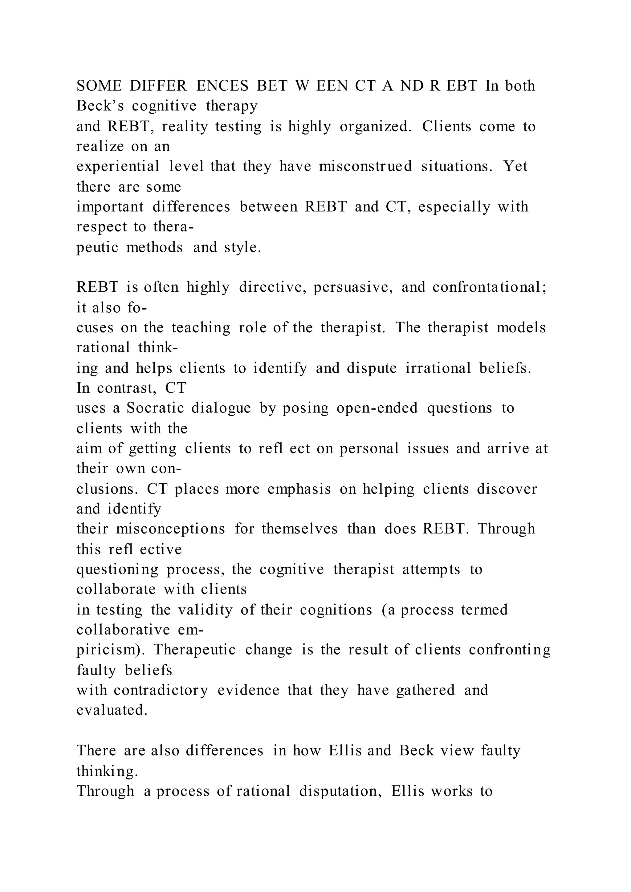 SOME DIFFER ENCES BET W EEN CT A ND R EBT In both
Beck’s cognitive therapy
and REBT, reality testing is highly organized. Clients come to
realize on an
experiential level that they have misconstrued situations. Yet
there are some
important differences between REBT and CT, especially with
respect to thera-
peutic methods and style.
REBT is often highly directive, persuasive, and confrontational;
it also fo-
cuses on the teaching role of the therapist. The therapist models
rational think-
ing and helps clients to identify and dispute irrational beliefs.
In contrast, CT
uses a Socratic dialogue by posing open-ended questions to
clients with the
aim of getting clients to refl ect on personal issues and arrive at
their own con-
clusions. CT places more emphasis on helping clients discover
and identify
their misconceptions for themselves than does REBT. Through
this refl ective
questioning process, the cognitive therapist attempts to
collaborate with clients
in testing the validity of their cognitions (a process termed
collaborative em-
piricism). Therapeutic change is the result of clients confronting
faulty beliefs
with contradictory evidence that they have gathered and
evaluated.
There are also differences in how Ellis and Beck view faulty
thinking.
Through a process of rational disputation, Ellis works to