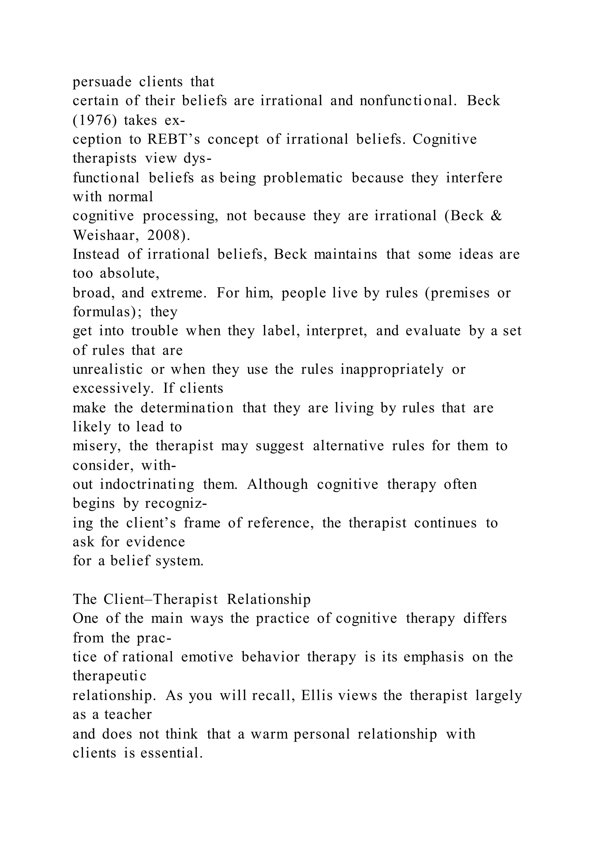 persuade clients that
certain of their beliefs are irrational and nonfunctional. Beck
(1976) takes ex-
ception to REBT’s concept of irrational beliefs. Cognitive
therapists view dys-
functional beliefs as being problematic because they interfere
with normal
cognitive processing, not because they are irrational (Beck &
Weishaar, 2008).
Instead of irrational beliefs, Beck maintains that some ideas are
too absolute,
broad, and extreme. For him, people live by rules (premises or
formulas); they
get into trouble when they label, interpret, and evaluate by a set
of rules that are
unrealistic or when they use the rules inappropriately or
excessively. If clients
make the determination that they are living by rules that are
likely to lead to
misery, the therapist may suggest alternative rules for them to
consider, with-
out indoctrinating them. Although cognitive therapy often
begins by recogniz-
ing the client’s frame of reference, the therapist continues to
ask for evidence
for a belief system.
The Client–Therapist Relationship
One of the main ways the practice of cognitive therapy differs
from the prac-
tice of rational emotive behavior therapy is its emphasis on the
therapeutic
relationship. As you will recall, Ellis views the therapist largely
as a teacher
and does not think that a warm personal relationship with
clients is essential.