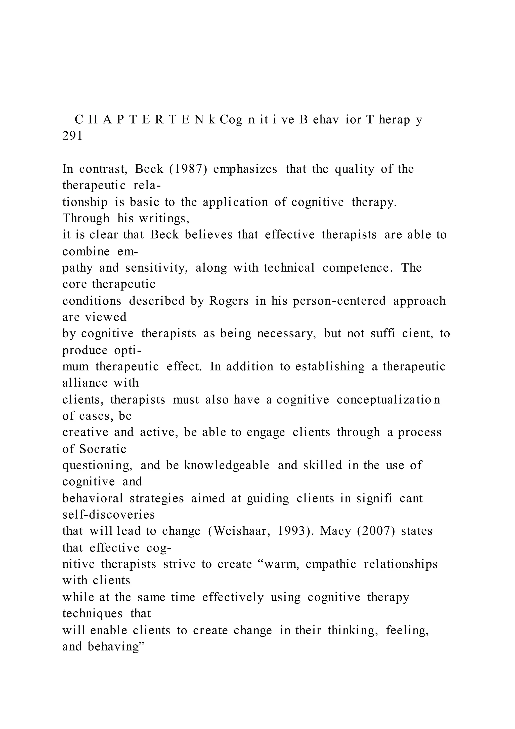 C H A P T E R T E N k Cog n it i ve B ehav ior T herap y
291
In contrast, Beck (1987) emphasizes that the quality of the
therapeutic rela-
tionship is basic to the application of cognitive therapy.
Through his writings,
it is clear that Beck believes that effective therapists are able to
combine em-
pathy and sensitivity, along with technical competence. The
core therapeutic
conditions described by Rogers in his person-centered approach
are viewed
by cognitive therapists as being necessary, but not suffi cient, to
produce opti-
mum therapeutic effect. In addition to establishing a therapeutic
alliance with
clients, therapists must also have a cognitive conceptualizatio n
of cases, be
creative and active, be able to engage clients through a process
of Socratic
questioning, and be knowledgeable and skilled in the use of
cognitive and
behavioral strategies aimed at guiding clients in signifi cant
self-discoveries
that will lead to change (Weishaar, 1993). Macy (2007) states
that effective cog-
nitive therapists strive to create “warm, empathic relationships
with clients
while at the same time effectively using cognitive therapy
techniques that
will enable clients to create change in their thinking, feeling,
and behaving”