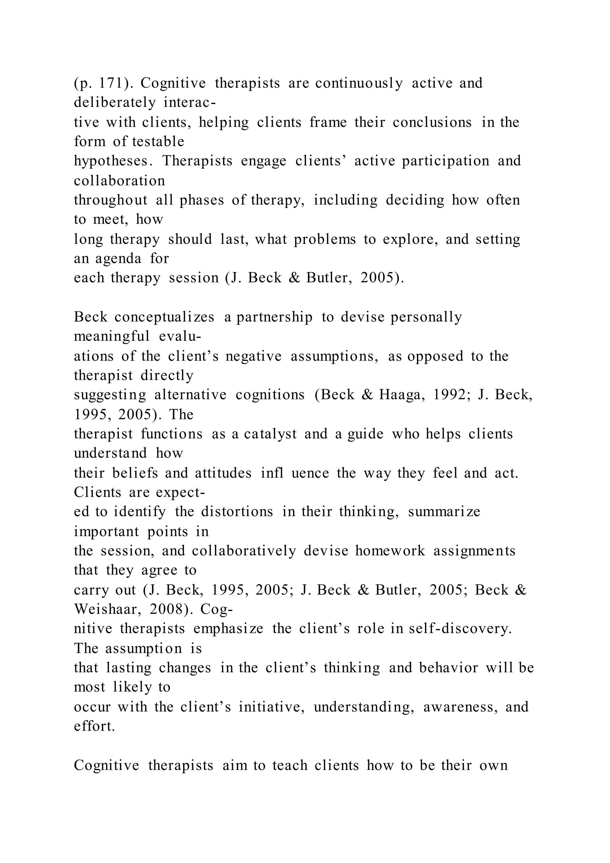 (p. 171). Cognitive therapists are continuously active and
deliberately interac-
tive with clients, helping clients frame their conclusions in the
form of testable
hypotheses. Therapists engage clients’ active participation and
collaboration
throughout all phases of therapy, including deciding how often
to meet, how
long therapy should last, what problems to explore, and setting
an agenda for
each therapy session (J. Beck & Butler, 2005).
Beck conceptualizes a partnership to devise personally
meaningful evalu-
ations of the client’s negative assumptions, as opposed to the
therapist directly
suggesting alternative cognitions (Beck & Haaga, 1992; J. Beck,
1995, 2005). The
therapist functions as a catalyst and a guide who helps clients
understand how
their beliefs and attitudes infl uence the way they feel and act.
Clients are expect-
ed to identify the distortions in their thinking, summarize
important points in
the session, and collaboratively devise homework assignments
that they agree to
carry out (J. Beck, 1995, 2005; J. Beck & Butler, 2005; Beck &
Weishaar, 2008). Cog-
nitive therapists emphasize the client’s role in self-discovery.
The assumption is
that lasting changes in the client’s thinking and behavior will be
most likely to
occur with the client’s initiative, understanding, awareness, and
effort.
Cognitive therapists aim to teach clients how to be their own